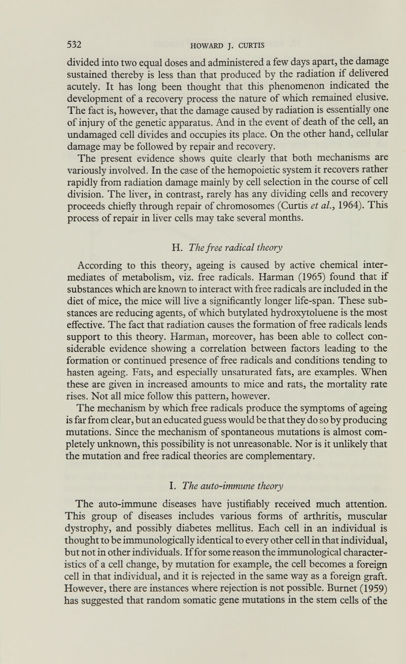 532 HOWARD J. CURTIS divided into two equal doses and administered a few days apart, the damage sustained thereby is less than that produced by the radiation if delivered acutely. It has long been thought that this phenomenon indicated the development of a recovery process the nature of which remained elusive. The fact is, however, that the damage caused by radiation is essentially one of injury of the genetic apparatus. And in the event of death of the cell, an undamaged cell divides and occupies its place. On the other hand, cellular damage may be followed by repair and recovery. The present evidence shows quite clearly that both mechanisms are variously involved. In the case of the hemopoietic system it recovers rather rapidly from radiation damage mainly by cell selection in the course of cell division. The liver, in contrast, rarely has any dividing cells and recovery proceeds chiefly through repair of chromosomes (Curtis et ah, 1964). This process of repair in liver cells may take several months. H. The free radical theory According to this theory, ageing is caused by active chemical inter¬ mediates of metaboHsm, viz. free radicals. Harman (1965) found that if substances which are known to interact with free radicals are included in the diet of mice, the mice will live a significantly longer life-span. These sub¬ stances are reducing agents, of which butylated hydroxytoluene is the most effective. The fact that radiation causes the formation of free radicals lends support to this theory. Harman, moreover, has been able to collect con¬ siderable evidence showing a correlation between factors leading to the formation or continued presence of free radicals and conditions tending to hasten ageing. Fats, and especially unsaturated fats, are examples. When these are given in increased amounts to mice and rats, the mortality rate rises. Not all mice follow this pattern, however. The mechanism by which free radicals produce the symptoms of ageing is far from clear, but an educated guess would be that they do so by producing mutations. Since the mechanism of spontaneous mutations is almost com¬ pletely unknown, this possibility is not unreasonable. Nor is it unlikely that the mutation and free radical theories are complementary. I. The auto-immune theory The auto-immune diseases have justifiably received much attention. This group of diseases includes various forms of arthritis, muscular dystrophy, and possibly diabetes mellitus. Each cell in an individual is thought to be immunologically identical to every other cell in that individual, but not in other individuals. If for some reason the immunological character¬ istics of a cell change, by mutation for example, the cell becomes a foreign cell in that individual, and it is rejected in the same way as a foreign graft. However, there are instances where rejection is not possible. Burnet (1959) has suggested that random somatic gene mutations in the stem cells of the