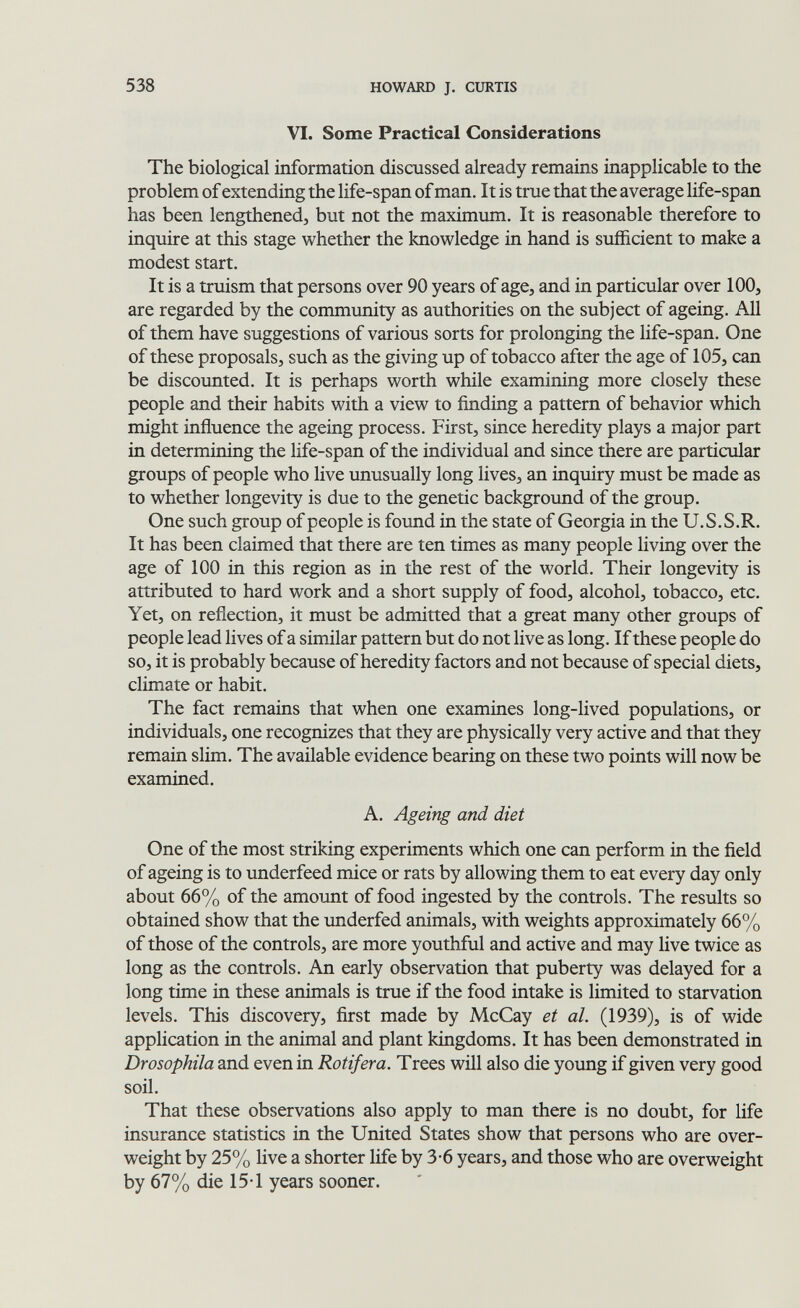 538 HOWARD J. CURTIS VI. Some Practical Considerations The biological information discussed already remains inapplicable to the problem of extending the life-span of man. It is true that the average life-span has been lengthened, but not the maximum. It is reasonable therefore to inquire at this stage whether the knowledge in hand is sufficient to make a modest start. It is a truism that persons over 90 years of age, and in particular over 100, are regarded by the community as authorities on the subject of ageing. All of them have suggestions of various sorts for prolonging the life-span. One of these proposals, such as the giving up of tobacco after the age of 105, can be discounted. It is perhaps worth while examining more closely these people and their habits with a view to finding a pattern of behavior which might influence the ageing process. First, since heredity plays a major part in determining the life-span of the individual and since there are particular groups of people who live unusually long lives, an inquiry must be made as to whether longevity is due to the genetic background of the group. One such group of people is found in the state of Georgia in the U.S.S.R. It has been claimed that there are ten times as many people living over the age of 100 in this region as in the rest of the world. Their longevity is attributed to hard work and a short supply of food, alcohol, tobacco, etc. Yet, on reflection, it must be admitted that a great many other groups of people lead lives of a similar pattern but do not live as long. If these people do so, it is probably because of heredity factors and not because of special diets, climate or habit. The fact remains that when one examines long-lived populations, or individuals, one recognizes that they are physically very active and that they remain slim. The available evidence bearing on these two points will now be examined. A. Ageing and diet One of the most striking experiments which one can perform in the field of ageing is to underfeed mice or rats by allowing them to eat every day only about 66% of the amount of food ingested by the controls. The results so obtained show that the underfed animals, with weights approximately 66% of those of the controls, are more youthful and active and may live twice as long as the controls. An early observation that puberty was delayed for a long time in these animals is true if the food intake is limited to starvation levels. This discovery, first made by McCay et al. (1939), is of wide application in the animal and plant kingdoms. It has been demonstrated in Drosophila and even in Rotifera. Trees will also die young if given very good soil. That these observations also apply to man there is no doubt, for life insurance statistics in the United States show that persons who are over¬ weight by 25% live a shorter life by 3-6 years, and those who are overweight by 67% die 15-1 years sooner.