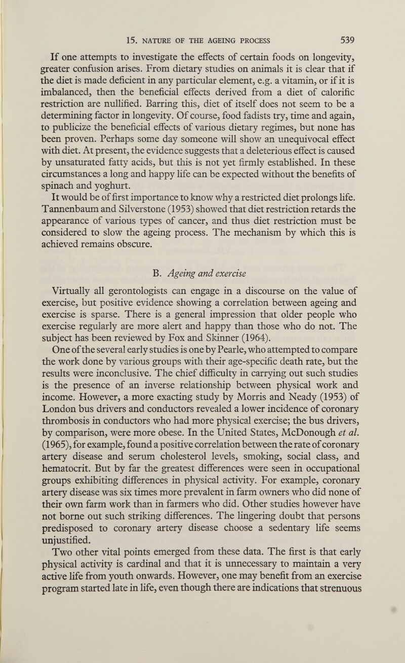 15. NATURE OF THE AGEING PROCESS 539 If one attempts to investigate the effects of certain foods on longevity, greater confusion arises. From dietary studies on animals it is clear that if the diet is made deficient in any particular element, e.g. a vitamin, or if it is imbalanced, then the beneficial eifects derived from a diet of calorific restriction are nullified. Barring this, diet of itself does not seem to be a determining factor in longevity. Of course, food fadists try, time and again, to publicize the beneficial effects of various dietary regimes, but none has been proven. Perhaps some day someone will show an unequivocal effect with diet. At present, the evidence suggests that a deleterious effect is caused by unsaturated fatty acids, but this is not yet firmly established. In these circumstances a long and happy life can be expected without the benefits of spinach and yoghurt. It would be of first importance to know why a restricted diet prolongs Hfe. Tannenbaum and Sil verstone (1953) showed that diet restriction retards the appearance of various types of cancer, and thus diet restriction must be considered to slow the ageing process. The mechanism by which this is achieved remains obscure. B. Ageing and exercise Virtually all gerontologists can engage in a discourse on the value of exercise, but positive evidence showing a correlation between ageing and exercise is sparse. There is a general impression that older people who exercise regularly are more alert and happy than those who do not. The subject has been reviewed by Fox and Skinner (1964). One of the several early studies is one by Pearle, who attempted to compare the work done by various groups with their age-specific death rate, but the results were inconclusive. The chief difficulty in carrying out such studies is the presence of an inverse relationship between physical work and income. However, a more exacting study by Morris and Neady (1953) of London bus drivers and conductors revealed a lower incidence of coronary thrombosis in conductors who had more physical exercise; the bus drivers, by comparison, were more obese. In the United States, McDonough et al. (1965), for example, found a positive correlation between the rate of coronary artery disease and serum cholesterol levels, smoking, social class, and hematocrit. But by far the greatest differences were seen in occupational groups exhibiting differences in physical activity. For example, coronary artery disease was six times more prevalent in farm owners who did none of their own farm work than in farmers who did. Other studies however have not borne out such striking differences. The lingering doubt that persons predisposed to coronary artery disease choose a sedentary life seems unjustified. Two other vital points emerged from these data. The first is that early physical activity is cardinal and that it is unnecessary to maintain a very active life from youth onwards. However, one may benefit from an exercise program started late in life, even though there are indications that strenuous