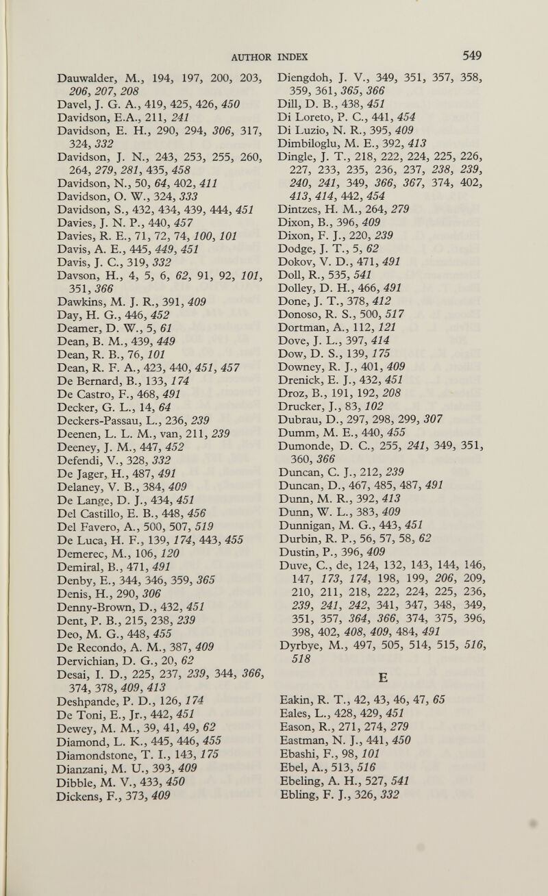 AUTHOR INDEX 549 Dauwalder, M., 194, 197, 200, 203, 206, 207, 208 Davel, J. G. A., 419, 425, 426, 450 Davidson, E.A., 211, 241 Davidson, E. H., 290, 294, 306, 317, 324, 332 Davidson, J. N., 243, 253, 255, 260, 264, 279, 281, 435, 458 Davidson, N., 50, 64, 402, 411 Davidson, O. W., 324, 333 Davidson, S., 432, 434, 439, 444, 451 Davies, J. N. P., 440, 457 Davies, R. E., 71, 72, 74, 100, 101 Davis, A. E., 445, 449, 451 Davis, J. C., 319, 332 Davson, H., 4, 5, 6, 62, 91, 92, 101, 351, 366 Dawkins, M. J. R., 391, 409 Day, H. G., 446, 452 Deamer, D. W., 5, 61 Dean, B. M., 439, 449 Dean, R. В., 76, 101 Dean, R. F. A., 423, 440, 451, 457 De Bernard, В., 133,174 De Castro, F., 468, 491 Decker, G. L., 14, 64 Deckers-Passau, L., 236, 239 Deenen, L. L. M., van, 211, 239 Deeney, J. M., 447, 452 Defendi, V., 328, 332 De Jager, H., 487, 491 Delaney, V. В., 384, 409 De Lange, D. J., 434, 451 Del Castillo, E. В., 448, 456 Del Pavero, A., 500, 507, 519 De Luca, H. F., 139, 174, 443, 455 Demerec, M., 106, 120 Demirai, В., 471, 491 Denby, E., 344, 346, 359, 365 Denis, H., 290, 306 Denny-Brown, D., 432, 451 Dent, P. В., 215, 238, 239 Deo, M. G., 448, 455 De Recondo, A. M., 387, 409 Dervichian, D. G., 20, 62 Desai, L D., 225, 237, 239, 344, 366, 374, 378, 409, 413 Deshpande, P. D., 126, 174 De Toni, е., Jr., 442, 451 Dewey, M. M., 39, 41, 49, 62 Diamond, L. K., 445, 446, 455 Diamondstone, T. L, 143,175 Dianzani, M. U., 393, 409 Dibble, M. V., 433, 450 Dickens, F., 373, 409 Diengdoh, J. V., 349, 351, 357, 358, 359, 361, 365, 366 Dill, D. В., 438, 451 Di Loreto, P. е., 441, 454 Di Luzio, N. R., 395, 409 Dimbiloglu, M. E., 392, 413 Dingle, J. T., 218, 222, 224, 225, 226, 227, 233, 235, 236, 237, 238, 239, 240, 241, 349, 366, 367, 374, 402, 413, 414, 442, 454 Dintzes, H. M., 264, 279 Dixon, В., 396, 409 Dixon, F. J., 220, 239 Dodge, J. T., 5, 62 Dokov, V. D., 471, 491 Doll, R., 535, 541 Dolley, D. H., 466, 491 Done, J. T., 378, 412 Donoso, R. S., 500, 517 Dortman, A., 112, 121 Dove, J. L., 397, 414 Dow, D. S., 139, 175 Downey, R. J., 401, 409 Drenick, E. J., 432, 451 Droz, В., 191, 192, 208 Drucker, J., 83, 102 Dubrau, D., 297, 298, 299, 307 Dumm, M. E., 440, 455 Dumonde, D. C., 255, 241, 349, 351, 360, 366 Duncan, С. J., 212, 239 Duncan, D., 467, 485, 487, 491 Dunn, M. R., 392, 413 Dimn, W. L., 383, 409 Dunnigan, M. G., 443, 451 Durbin, R. P., 56, 57, 58, 62 Dustin, P., 396, 409 Duve, G., de, 124, 132, 143, 144, 146, 147, 173, 174, 198, 199, 206, 209, 210, 211, 218, 222, 224, 225, 236, 239, 241, 242, 341, 347, 348, 349, 351, 357, 364, 366, 374, 375, 396, 398, 402, 408, 409, 484, 491 Dyrbye, M., 497, 505, 514, 515, 516, 518 e Eakin, R. T., 42, 43, 46, 47, 65 Eales, L., 428, 429, 451 Eason, R., 271, 274, 279 Eastman, N. J., 441, 450 Ebashi, F., 98, 101 Ebel, A., 513, 516 Ebeling, A. H., 527, 541 Ebling, F. J., 326, 332 с