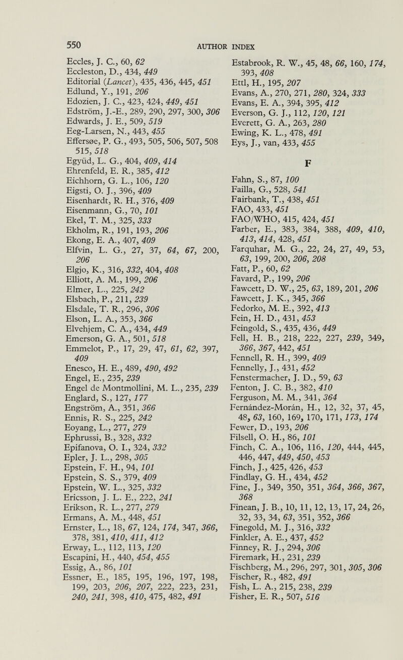 550 AUTHOR INDEX Eccles, J. C., 60, 62 Ecclestorij D.J 434, 449 Editorial {Lancet), 435, 436, 445, 451 Edlund, Y., 191, 206 Edozien, J. C., 423, 424, 449, 451 Edström, J.-E., 289, 290, 297, 300, 306 Edwards, J. E., 509, 519 Eeg-Larsen, N., 443, 455 Eifersoe, P. G., 493, 505, 506, 507, 508 515, 518 Együd, L. G., 404, 409, 414 Ehrenfeld, E. R., 385, 412 Eichhorn, G. L., 106, 120 Eigsti, О. J., 396, 409 Eisenhardt, R. H., 376, 409 Eisenmann, G., 70, 101 Ekel, T. M., 325, 333 Ekholm, R., 191, 193, 206 Ekong, E. A., 407, 409 Elfvin, L. G., 27, 37, 64, 67, 200, 206 Elgjo, K., 316, 332, 404, 408 Elliott, A. M., 199, 206 Elmer, L., 225, 242 Elsbach, P., 211, 239 Elsdale, T. R., 296, 306 Elson, L. A., 353, 366 Elvehjem, C. A., 434, 449 Emerson, G. A., 501, 518 Emmelot, P., 17, 29, 47, 61, 62, 397, 409 Enesco, H. E., 489, 490, 492 Engel, е., 235, 239 Engel de Montmollini, M. L., 235, 239 Englard, S., 127, 177 Engström, A., 351, 366 Ennis, R. S., 225, 242 Eoyang, L., 277, 279 Ephrussi, В., 328, 332 Epifanova, O. I., 324, 332 Epier, J. L., 298, 305 Epstein, F. H., 94, 101 Epstein, S. S., 379, 409 Epstein, W. L., 325, 332 Ericsson, J. L. E., 222, 241 Erikson, R. L., 277, 279 Ermans, A. M., 448, 451 Ernster, L., 18, 67, 124, 174, 347, 366, 378, 381, 410, 411, 412 Erway, L., 112, 113,120 Escapini, H., 440, 454, 455 Essig, A., 86, 101 Essner, E., 185, 195, 196, 197, 198, 199, 203, 206, 207, 222, 223, 231, 240, 241, 398, 410, 475, 482, 491 Estabrook, R. W., 45, 48, 66, 160, 174, 393, 408 Etti, H., 195, 207 Evans, A., 270, 271, 280, 324, 333 Evans, E. A., 394, 395, 412 Everson, G. J., 112,120, 121 Everett, G. A., 263, 280 Ewing, K. L., 478, 491 Eys, J., van, 433, 455 F Fahn, S., 87, 100 Pailla, G., 528, 541 Eairbank, T., 438, 451 PAO, 433, 451 FAO/WHO, 415, 424, 451 Parber, E., 383, 384, 388, 409, 410, 413, 414, 428, 451 Parquhar, M. G., 22, 24, 27, 49, 53, 63, 199, 200, 206, 208 Patt, P., 60, 62 Pavard, P., 199, 206 Pawcett, D. W., 25, 63, 189, 201, 206 Pawcett, J. K., 345, 366 Pedorko, M. E., 392, 413 Pein, H. D., 431, 453 Peingold, S., 435, 436, 449 Peli, H. В., 218, 222, 227, 239, 349, 366, 367, 442, 451 PenneU, R. H., 399, 409 Pennelly, J., 431, 452 Penstermacher, J. D., 59, 63 Penton, J. C. В., 382, 410 Ferguson, M. M., 341, 364 Pernández-Morán, H., 12, 32, 37, 45, 48, 63, 160, 169, 170, 171, 173, 174 Fewer, D., 193, 206 Pilsen, О. H., 86,101 Finch, C. A., 106, 116, 120, 444, 445, 446, 447, 449, 450, 453 Finch, J., 425, 426, 453 Pindlay, G. H., 434, 452 Fine, J., 349, 350, 351, 364, 366, 367, 368 Finean, J. В., 10, 11, 12, 13, 17, 24, 26, 32, 33, 34, 63, 351, 352, 366 Pinegold, M. J., 316, 332 Pinkler, A. E., 437, 452 Finney, R. J., 294, 306 Piremark, H., 231, 239 Pischberg, M., 296, 297, 301, 305, 306 Fischer, R., 482, 491 Fish, L. A., 215, 238, 239 Fisher, E. R., 507, 516