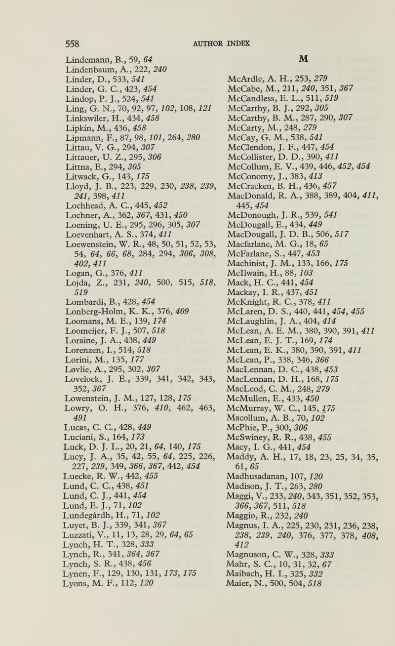 558 AUTHOR INDEX Lindemann, В., 59, 64 Lindenbaum, А., 222, 240 Linder, D., 533, 541 Linder, G. C., 423, 454 Lindop, P. J., 524, 541 Ling, G. N., 70, 92, 97, 102, 108,121 Linkswiler, H., 434, 458 Lipkin, M., 436, 458 Lipmann, F., 87, 98,101, 264, 280 Littau, V. G., 294, 307 Littauer, U. Z., 295, 306 Littna, E., 294, 305 Litwack, G., 143, 175 Lloyd, J. В., 223, 229, 230, 238, 239, 241, 398, 411 Lochhead, A. C., 445, 452 Lochner, A., 362, 367, 431, 450 Loening, U. E., 295, 296, 305, 307 Loevenhart, A. S., 374, 411 Loewenstein, W. R., 48, 50, 51, 52, 53, 54, 64, 66, 68, 284, 294, 306, 308, 402, 411 Logan, G., 376, 411 Lojda, Z., 231, 240, 500, 515, 518, 519 Lombardi, В., 428, 454 Lonberg-Holm, К. К., 376, 409 Loomans, M. E., 139,174 Loomeijer, F. J., 507, 518 Loraine, J. A., 438, 449 Lorenzen, L, 514, 518 Lorini, M., 135, 177 Lovlie, A., 295, 302, 307 Lovelock, J. е., 339, 341, 342, 343, 352, 367 Lowenstein, J. M., 127, 128, 175 Lowry, О. H., 376, 410, 462, 463, 491 Lucas, С. е., 428, 449 Luciani, S., 164,173 Luck, D. J. L., 20, 21, 64, 140,175 Lucy, J. A., 35, 42, 55, 64, 225, 226, 227, 239, 349, 366, 367, 442, 454 Luecke, R. W., 442, 455 Ltmd, C. G., 438, 451 Lund, C. J., 441, 454 Lund, E. J., 71,102 Limdegârdh, H., 71, 102 Luyet, B. J., 339, 341, 367 Luzzati, V., 11, 13, 28, 29, 64, 65 Lynch, H. T., 328, 333 Lynch, R., 341, 364, 367 Lynch, S. R., 438, 456 Lynen, F., 129, 130, 131, 173, 175 Lyons, M. F., 112,120 M McArdle, A. H., 253, 279 McCabe, M., 211, 240, 351, 367 McCandless, E. L., 511, 519 McCarthy, В. J., 292, 305 McCarthy, В. M., 287, 290, 307 McCarty, M., 248, 279 McCay, G. M., 538, 541 McClendon, J. F., 447, 454 McCoUister, D. D., 390, 411 McCoUum, E. V., 439, 446, 452, 454 McConomy, J., 383, 413 McCracken, B. H., 436, 457 MacDonald, R. A., 388, 389, 404, 411, 445, 454 McDonough, J. R., 539, 541 McDougall, E., 434, 449 MacDougaU, J. D. В., 506, 517 Macfarlane, M, G., 18, 65 McFarlane, S., 447, 453 Machinist, J. M., 133, 166, 175 Mcllwain, H., 88, 103 Mack, H. C., 441, 454 Mackay, I. R., 437, 451 McKnight, R. C., 378, 411 McLaren, D. S., 440, 441, 454, 455 McLaughlin, J. A., 404, 414 McLean, A. E. M., 380, 390, 391,411 McLean, E. J. T., 169, 174 McLean, E. К., 380, 390, 391,411 McLean, P., 338, 346, 366 MacLennan, D. C., 438, 453 MacLennan, D. H., 168, 175 MacLeod, C. M., 248, 279 McMuUen, E., 433, 450 McMurray, W. C., 145, 175 Macollum, A. В., 70, 102 McPhie, P., 300, 306 McSwiney, R. R., 438, 455 Macy, I. G., 441, 454 Maddy, A. H., 17, 18, 23, 25, 34, 35, 61, 65 Madhusadanan, 107, 120 Madison, J. T., 263, 280 Maggi, v., 233,240, 343, 351, 352, 353, 366, 367, 511,518 Maggio, R., 232, 240 Magnus, LA., 225, 230, 231, 236, 238, 238, 239, 240, 376, 377, 378, 408, 412 Magnuson, С. W., 328, 333 Mahr, S. е., 10, 31, 32, 67 Maibach, H. I., 325, 332 Maier, N., 500, 504, 518