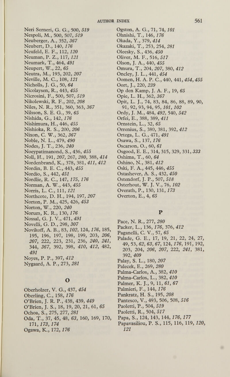 AUTHOR INDEX 561 Neri Semerij G. G., 500, 519 Nespoli, M., 500, 507, 519 Neuberger, A., 352, 367 Neubert, D., 140, 176 Neufeld, E. F., 112, 120 Neuman, P. Z., 117, 121 Neumark, T., 464, 491 Neupert, W., 22, 65 Neutra, M., 193, 202, 207 Neville, M. G., 108, 121 NichoUs, J. G., 50, 64 Nicolaysen, R., 443, 455 Nicrosini, F., 500, 507, 519 Nikolewski, R. F., 202, 208 Niles, N. R., 351, 360, 363, 367 Nilsson, S. E. G., 39, 65 Nishida, G., 142, 176 Nishimura, H., 446, 455 Nishioka, R. S., 200, 206 Nixon, G. W., 362, 367 Noble, N. L., 479, 490 Nodes, J. T., 236, 240 Noeypatimanond, S., 436, 455 NoU, H., 191, 207, 267, 280, 388, 414 Nordenbrand, К., 378, 381, 411, 412 Nordin, В. E. е., 443, 455 Nordio, S., 442, 451 Nordlie, R. G., 147, 175, 176 Norman, A. W., 443, 455 Norris, 1..С.,П1,121 Northcote, D. H., 194, 197, 207 Norton, P. M., 425, 426, 453 Norton, W., 220, 240 Norum, K. R., 130, 176 Nossal, G. J. V., 471, 491 Novelli, G. D., 298, 307 Novikofî, A. В., 83,102, 124,176, 185, 195, 196, 197, 198, 199, 203, 206, 207, 222, 223, 231, 236, 240, 241, 344, 367, 392, 398, 410, 412, 482, 491 Noyes, P. P., 397, 412 Nygaard, A. P., 273, 281 О Oberholzer, V. G., 437, 454 Ober ling, е., 158, 176 O'Brien, J. R. P., 438, 439, 449 O'Brien, J. S., 18, 19, 20, 21, 61, 65 Ochoa, S., 275, 277, 281 Oda, T., 37, 45, 48, 63, 160, 169, 170, 171,173, 174 Ogawa, К., 172,176 Ogston, A. G., 71, 74, 101 Ohnishi, T., 146, 176 Okada, Y., 379, 414 Okazaki, T., 253, 254, 281 Oleesky, S., 436, 450 Oliver, M. F., 516, 517 Olson, J. A., 440, 455 Omura, T., 204, 207, 380, 412 Oncley, J. L., 441, 454 Oomen, H. A. P. G., 440, 441, 454, 455 Oort, J., 220, 239 Op den Kamp, J. A. F., 19, 65 Opie, L. H., 362, 367 Opit, L. J., 74, 83, 84, 86, 88, 89, 90, 91, 92, 93, 94, 95, 101, 102 Ordy, J. M., 484, 492, 540, 542 Orfei, E., 388, 389, 411 Ornstein, L., 32, 65 Orrenius, S., 380, 381, 392, 412 Ortega, L. G., 471, 491 Osawa, S., 137, 176 Oscarson, O., 60, 61 Osgood, E. E., 314, 315, 329, 331, 333 Oshima, T., 60, 64 Oshino, N., 381, 4Í2 Oski, F. A., 445, 446, 455 Ostashever, A. S., 432, 450 Ostendorf, J. P., 507, 518 Osterhout, W. J. v., 76, 102 Overath, P., 130, 131, 173 Overton, E., 4, P Pace, N. R., 277, 280 Packer, L., 136, 176, 376, 412 Paganelli, С. V., 57, 65 Palade, G. E., 17, 19, 21, 22, 24, 27, 49, 53, 62, 63, 67, 124,176, 191, 192, 203, 204, 206, 207, 222, 241, 381, 392, 409 Palay, S. L., 180, 207 Palecek, E., 269, 280 Palma-Garlos, A., 382, 410 Palma-Carlos, L., 382, 410 Palmer, К. J., 9, 11, 61, 67 Palmieri, F., 144,176 Pankratz, H. S., 195, 208 Pantesco, V., 493, 506, 508, 516 Paoletti, P., 504, 519 Paoletti, R., 504, 517 Papa, S., 124, 143, 144,176, 177 Papavasiliou, P. S., 115, 116, 119, 120, 121