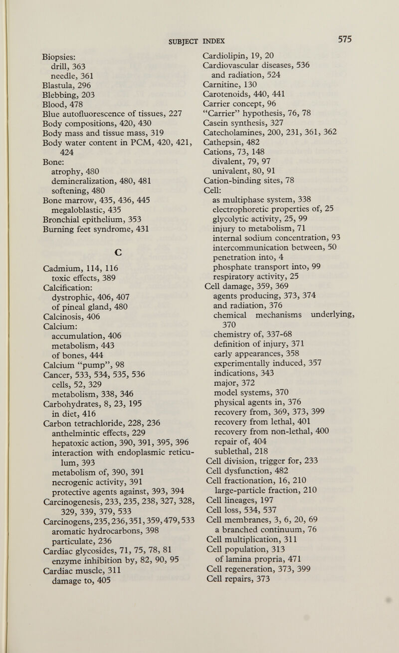 SUBJECT INDEX 575 Biopsies: driU, 363 needle, 361 Blastula, 296 Blebbing, 203 Blood, 478 Blue autofluorescence of tissues, 227 Body compositions, 420, 430 Body mass and tissue mass, 319 Body water content in PCM, 420, 421, 424 Bone: atrophy, 480 demineralization, 480, 481 softening, 480 Bone marrow, 435, 436, 445 megaloblastic, 435 Bronchial epithelium, 353 Burning feet syndrome, 431 С Cadmium, 114, 116 toxic effects, 389 Calcification: dystrophic, 406, 407 of pineal gland, 480 Calcinosis, 406 Calcium: accumulation, 406 metabolism, 443 of bones, 444 Calcium pump, 98 Cancer, 533, 534, 535, 536 ceUs, 52, 329 metabolism, 338, 346 Carbohydrates, 8, 23, 195 in diet, 416 Carbon tetrachloride, 228, 236 anthelmintic effects, 229 hepatoxic action, 390, 391, 395, 396 interaction with endoplasmic reticu¬ lum, 393 metabolism of, 390, 391 necrogenic activity, 391 protective agents against, 393, 394 Carcinogenesis, 233, 235, 238, 327, 328, 329, 339, 379, 533 Carcinogens, 235,236,351,359,479,533 aromatic hydrocarbons, 398 particulate, 236 Cardiac glycosides, 71, 75, 78, 81 enzyme inhibition by, 82, 90, 95 Cardiac muscle, 311 damage to, 405 Cardiolipin, 19, 20 Cardiovascular diseases, 536 and radiation, 524 Carnitine, 130 Carotenoids, 440, 441 Carrier concept, 96 Carrier hypothesis, 76, 78 Casein synthesis, 327 Catecholamines, 200, 231, 361, 362 Cathepsin, 482 Cations, 73, 148 divalent, 79, 97 univalent, 80, 91 Cation-binding sites, 78 CeU: as multiphase system, 338 electrophoretic properties of, 25 glycolytic activity, 25, 99 injury to metabolism, 71 internal sodium concentration, 93 intercommunication between, 50 penetration into, 4 phosphate transport into, 99 respiratory activity, 25 Cell damage, 359, 369 agents producing, 373, 374 and radiation, 376 chemical mechanisms underlying, 370 chemistry of, 337-68 definition of injury, 371 early appearances, 358 experimentally induced, 357 indications, 343 major, 372 model systems, 370 physical agents in, 376 recovery from, 369, 373, 399 recovery from lethal, 401 recovery from non-lethal, 400 repair of, 404 sublethal, 218 Cell division, trigger for, 233 Cell dysfunction, 482 Cell fractionation, 16, 210 large-particle fraction, 210 Cell lineages, 197 CeU loss, 534, 537 Cell membranes, 3, 6, 20, 69 a branched continuum, 76 Cell multiplication, 311 Cell population, 313 of lamina propria, 471 Cell regeneration, 373, 399 Cell repairs, 373