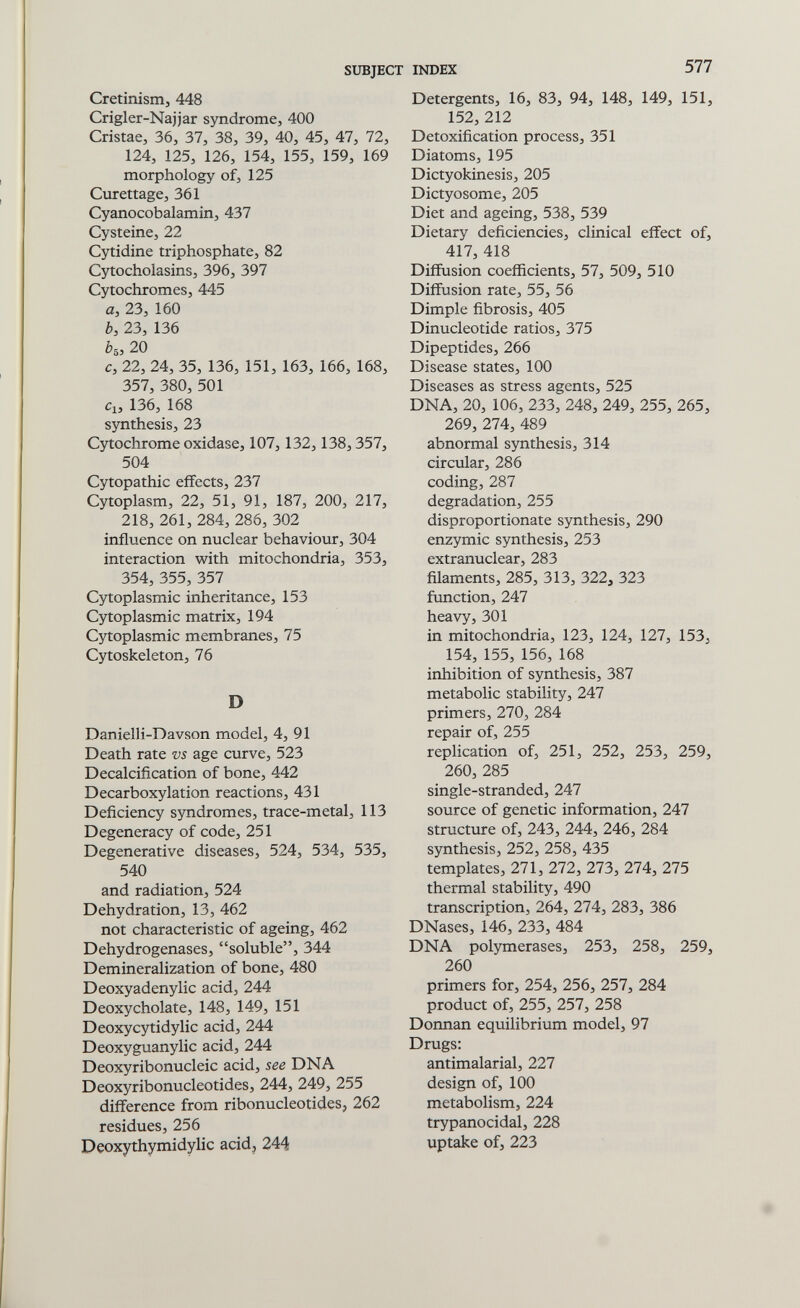 SUBJECT INDEX 577 Cretinism, 448 Crigler-Najjar syndrome, 400 Cristae, 36, 37, 38, 39, 40, 45, 47, 72, 124, 125, 126, 154, 155, 159, 169 morphology of, 125 Curettage, 361 Cyanocobalamin, 437 Cysteine, 22 Cytidine triphosphate, 82 Cytocholasins, 396, 397 Cytochromes, 445 a, 23, 160 è, 23, 136 ès, 20 с, 22, 24, 35, 136, 151, 163, 166, 168, 357, 380, 501 Cl, 136, 168 sjTithesis, 23 Cytochrome oxidase, 107, 132,138,357, 504 Cytopathic effects, 237 Cytoplasm, 22, 51, 91, 187, 200, 217, 218, 261, 284, 286, 302 influence on nuclear behaviour, 304 interaction with mitochondria, 353, 354, 355, 357 Cytoplasmic inheritance, 153 Cytoplasmic matrix, 194 Cytoplasmic membranes, 75 Cytoskeleton, 76 D Danielli-Davson model, 4, 91 Death rate vs age curve, 523 Decalcification of bone, 442 Decarboxylation reactions, 431 Deficiency syndromes, trace-metal, 113 Degeneracy of code, 251 Degenerative diseases, 524, 534, 535, 540 and radiation, 524 Dehydration, 13, 462 not characteristic of ageing, 462 Dehydrogenases, soluble, 344 Demineralization of bone, 480 Deoxyadenylic acid, 244 Deoxycholate, 148, 149, 151 Deoxycytidylic acid, 244 Deoxyguanylic acid, 244 Deoxyribonucleic acid, see DNA Deoxyribonucleotides, 244, 249, 255 difference from ribonucleotides, 262 residues, 256 Deoxythymidylic acid, 244 Detergents, 16, 83, 94, 148, 149, 151, 152, 212 Detoxification process, 351 Diatoms, 195 Dictyokinesis, 205 Dictyosome, 205 Diet and ageing, 538, 539 Dietary deficiencies, clinical effect of, 417, 418 Diffusion coefficients, 57, 509, 510 Diffusion rate, 55, 56 Dimple fibrosis, 405 Dinucleotide ratios, 375 Dipeptides, 266 Disease states, 100 Diseases as stress agents, 525 DNA, 20, 106, 233, 248, 249, 255, 265, 269, 274, 489 abnormal synthesis, 314 circular, 286 coding, 287 degradation, 255 disproportionate synthesis, 290 enzymic synthesis, 253 extranuclear, 283 filaments, 285, 313, 322, 323 function, 247 heavy, 301 in mitochondria, 123, 124, 127, 153, 154, 155, 156, 168 inhibition of synthesis, 387 metabolic stability, 247 primers, 270, 284 repair of, 255 replication of, 251, 252, 253, 259, 260, 285 single-stranded, 247 source of genetic information, 247 structure of, 243, 244, 246, 284 synthesis, 252, 258, 435 templates, 271, 272, 273, 274, 275 thermal stability, 490 transcription, 264, 274, 283, 386 DNases, 146, 233, 484 DNA polymerases, 253, 258, 259, 260 primers for, 254, 256, 257, 284 product of, 255, 257, 258 Donnan equilibrium model, 97 Drugs: antimalarial, 227 design of, 100 metabolism, 224 trypanocidal, 228 uptake of, 223