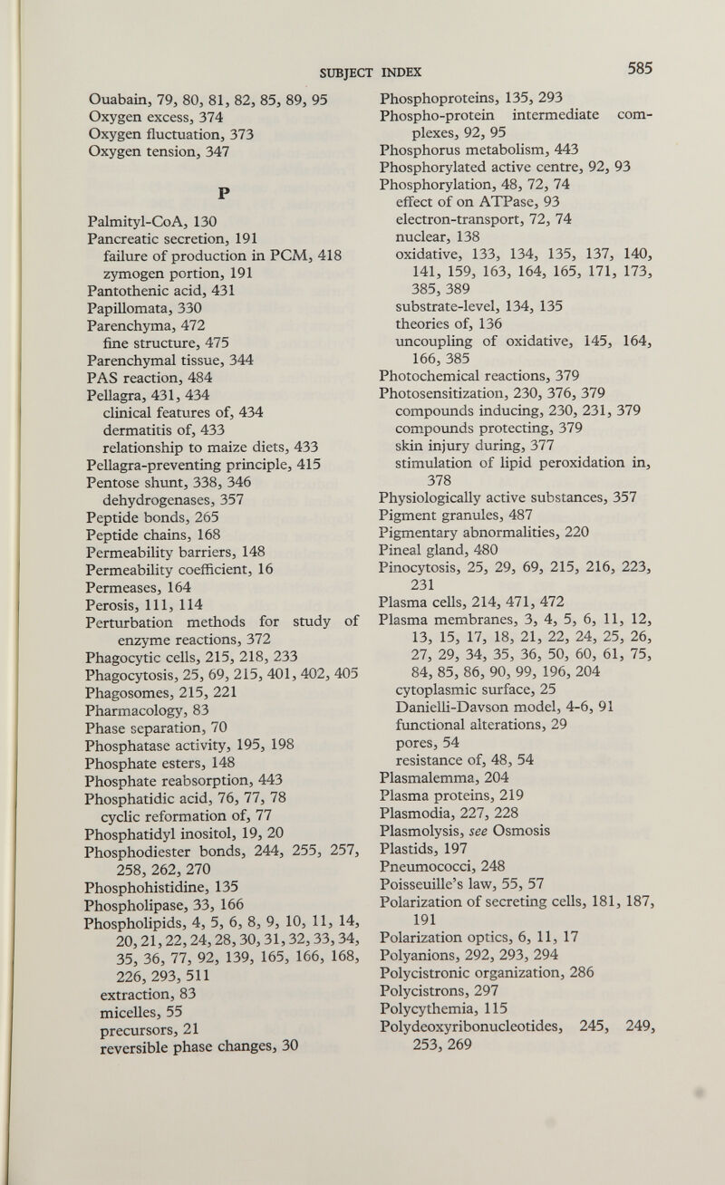 SUBJECT INDEX 585 Ouabain, 79, 80, 81, 82, 85, 89, 95 Oxygen excess, 374 Oxygen fluctuation, 373 Oxygen tension, 347 P Palmityl-CoA, 130 Pancreatic secretion, 191 failure of production in PCM, 418 zymogen portion, 191 Pantothenic acid, 431 Papillomata, 330 Parenchyma, 472 fine structure, 475 Parenchymal tissue, 344 PAS reaction, 484 Pellagra, 431, 434 clinical features of, 434 dermatitis of, 433 relationship to maize diets, 433 Pellagra-preventing principle, 415 Pentose shvint, 338, 346 dehydrogenases, 357 Peptide bonds, 265 Peptide chains, 168 Permeability barriers, 148 Permeability coefficient, 16 Permeases, 164 Perosis, 111, 114 Perturbation methods for study of enzyme reactions, 372 Phagocytic cells, 215, 218, 233 Phagocytosis, 25, 69, 215, 401, 402, 405 Phagosomes, 215, 221 Pharmacology, 83 Phase separation, 70 Phosphatase activity, 195, 198 Phosphate esters, 148 Phosphate reabsorption, 443 Phosphatidic acid, 76, 77, 78 cyclic reformation of, 77 Phosphatidyl inositol, 19, 20 Phosphodiester bonds, 244, 255, 257, 258, 262, 270 Phosphohistidine, 135 Phospholipase, 33, 166 Phospholipids, 4, 5, 6, 8, 9, 10, 11, 14, 20,21,22, 24,28,30, 31,32, 33, 34, 35, 36, 77, 92, 139, 165, 166, 168, 226, 293, 511 extraction, 83 micelles, 55 precursors, 21 reversible phase changes, 30 Phosphoproteins, 135, 293 Phospho-protein intermediate com¬ plexes, 92, 95 Phosphorus metabolism, 443 Phosphorylated active centre, 92, 93 Phosphorylation, 48, 72, 74 effect of on ATPase, 93 electron-transport, 72, 74 nuclear, 138 oxidative, 133, 134, 135, 137, 140, 141, 159, 163, 164, 165, 171, 173, 385, 389 substrate-level, 134, 135 theories of, 136 uncoupling of oxidative, 145, 164, 166, 385 Photochemical reactions, 379 Photosensitization, 230, 376, 379 compounds inducing, 230, 231, 379 compounds protecting, 379 skin injury during, 377 stimulation of lipid peroxidation in, 378 Physiologically active substances, 357 Pigment granules, 487 Pigmentary abnormalities, 220 Pineal gland, 480 Pinocytosis, 25, 29, 69, 215, 216, 223, 231 Plasma cells, 214, 471, 472 Plasma membranes, 3, 4, 5, 6, 11, 12, 13, 15, 17, 18, 21, 22, 24, 25, 26, 27, 29, 34, 35, 36, 50, 60, 61, 75, 84, 85, 86, 90, 99, 196, 204 cytoplasmic surface, 25 Danielli-Davson model, 4-6, 91 functional alterations, 29 pores, 54 resistance of, 48, 54 Plasmalemma, 204 Plasma proteins, 219 Plasmodia, 227, 228 Plasmolysis, see Osmosis Plastids, 197 Pneumococci, 248 Poisseuille's law, 55, 57 Polarization of secreting cells, 181, 187, 191 Polarization optics, 6, 11, 17 Polyanions, 292, 293, 294 Polycistronic organization, 286 Polycistrons, 297 Polycythemia, 115 Polydeoxyribonucleotides, 245, 249, 253, 269