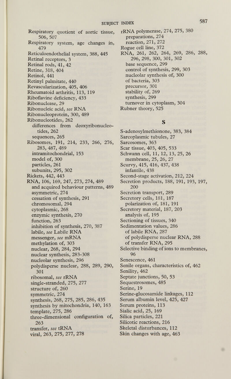 SUBJECT Respiratory quotient of aortic tissue, 506, 507 Respiratory system, age changes in, 479 Reticuloendothelial system, 388, 445 Retinal receptors, 3 Retinal rods, 41, 42 Retine, 318, 404 Retinol, 441 Retinyl palmitate, 440 Revascularization, 405, 406 Rheumatoid arthritis, 113, 119 Riboflavine deficiency, 433 Ribonuclease, 29 Ribonucleic acid, see RNA Ribonucleoprotein, 300, 489 Ribonucleotides, 262 differences from deoxyribonucleo- tides, 262 sequences, 265 Ribosomes, 191, 214, 233, 266, 276, 283, 487, 489 intramitochondrial, 153 model of, 300 particles, 261 subunits, 295, 302 Rickets, 442, 443 RNA, 106, 169, 247, 273, 274, 489 and acquired behaviour patterns, 489 asymmetric, 274 cessation of synthesis, 291 chromosomal, 294 cytoplasmic, 268 enzymic synthesis, 270 function, 263 inhibition of synthesis, 270, 387 labile, see Labile RNA messenger, see mRNA methylation of, 303 nuclear, 268, 284, 294 nuclear synthesis, 283-308 nucleolar synthesis, 296 polydisperse nuclear, 288, 289, 290, 301 ribosomal, see rRNA single-stranded, 275, 277 structure of, 260 symmetric, 274 synthesis, 268, 275, 285, 286, 435 synthesis by mitochondria, 140, 163 template, 275, 286 three-dimensional configuration of, 263 transfer, see tRNA viral, 263, 275, 277, 278 INDEX ' rRNA polymerase, 274, 275, 380 preparations, 274 reaction, 271, 272 Rogue cell line, 372 RNA, 261, 262, 264, 269, 286, 288, 296, 298, 300, 301, 302 base sequence, 299 control of synthesis, 299, 303 nucleolar synthesis of, 300 of bacteria, 303 precursor, 301 stability of, 269 synthesis, 299 turnover in cytoplasm, 304 Rubner theory, 525 S S-adenosylmethionone, 383, 384 Sarcoplasmic tubules, 27 Sarcosomes, 363 Scar tissue, 403, 405, 533 Schwann cell, 11, 12, 13, 25, 26 membrane, 25, 26, 27 Scurvy, 415, 416, 437, 438 infantile, 438 Second-stage activation, 212, 224 Secretion products, 188, 191, 193, 197, 200 Secretion transport, 289 Secretory cells, 181, 187 polarization of, 181, 191 Secretory material, 187, 203 analysis of, 195 Sectioning of tissues, 340 Sedimentation values, 286 of labile RNA, 287 of polydisperse nuclear RNA, 288 of transfer RNA, 295 Selective binding of ions to membranes, 96 Senescence, 461 Senile organs, characteristics of, 462 Senility, 462 Septate jvmctions, 50, 53 Sequestrosomes, 485 Serine, 19 Serine-glucosamide linkages, 112 Serum albumin level, 425, 427 Serum proteins, 113 Sialic acid, 25, 169 Silica particles, 221 Silicotic reactions, 216 Skeletal disturbances, 112 Skin changes with age, 463