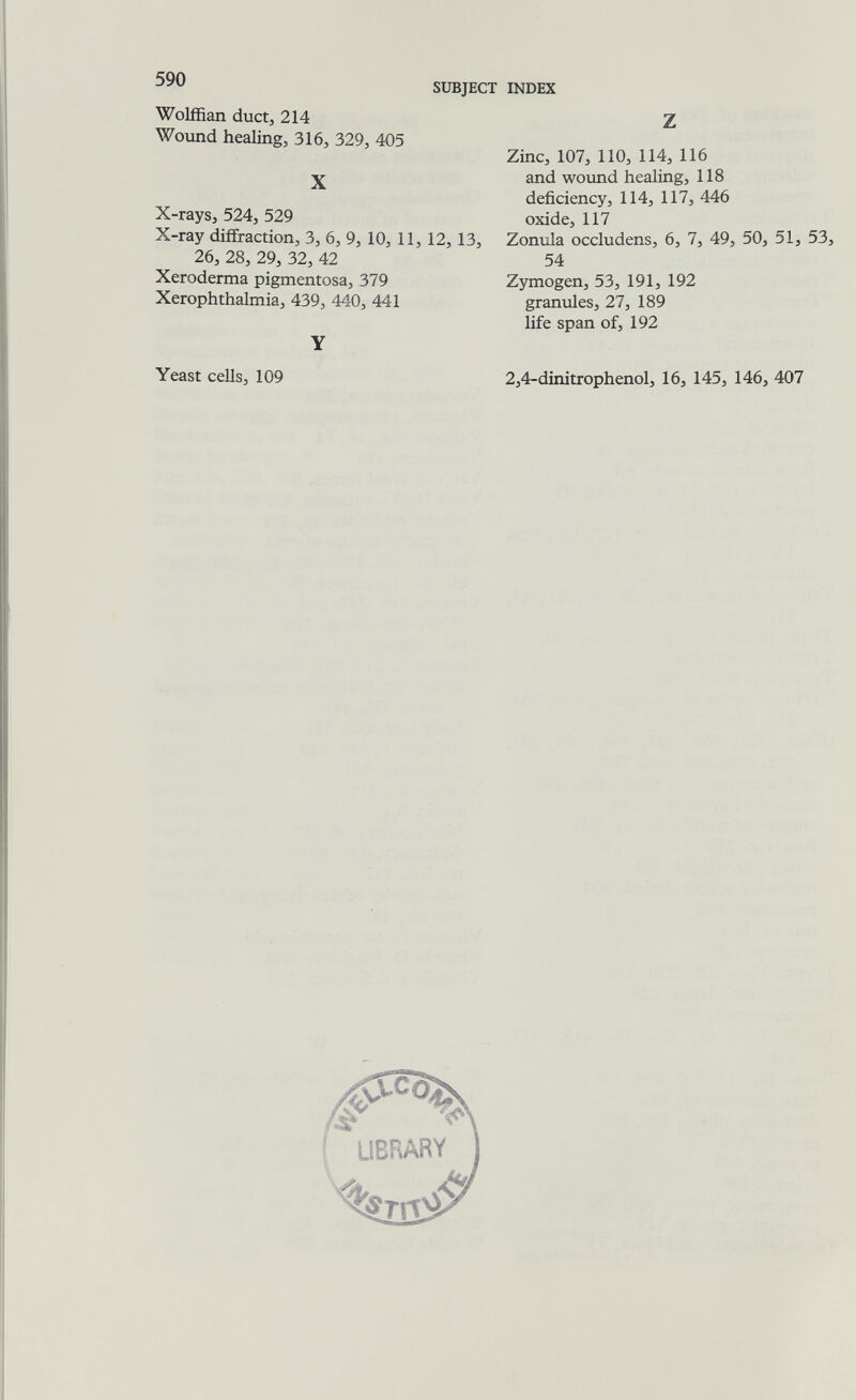 590 SUBJECT INDEX Wolffian ductj 214 Wound healing, 316, 329, 405 X X-raySj 524, 529 X-ray diffraction, 3, 6, 9, 10, 11,12,13, 26, 28, 29, 32, 42 Xeroderma pigmentosa, 379 Xerophthalmia, 439, 440, 441 Y Yeast cells, 109 Z Zinc, 107, 110, 114, 116 and wound healing, 118 deficiency, 114, 117, 446 oxide, 117 Zonula occludens, 6, 7, 49, 50, 51, 53, 54 Zymogen, 53, 191, 192 granules, 27, 189 life span of, 192 2,4-dinitrophenol, 16, 145, 146, 407 5^ UBRARY