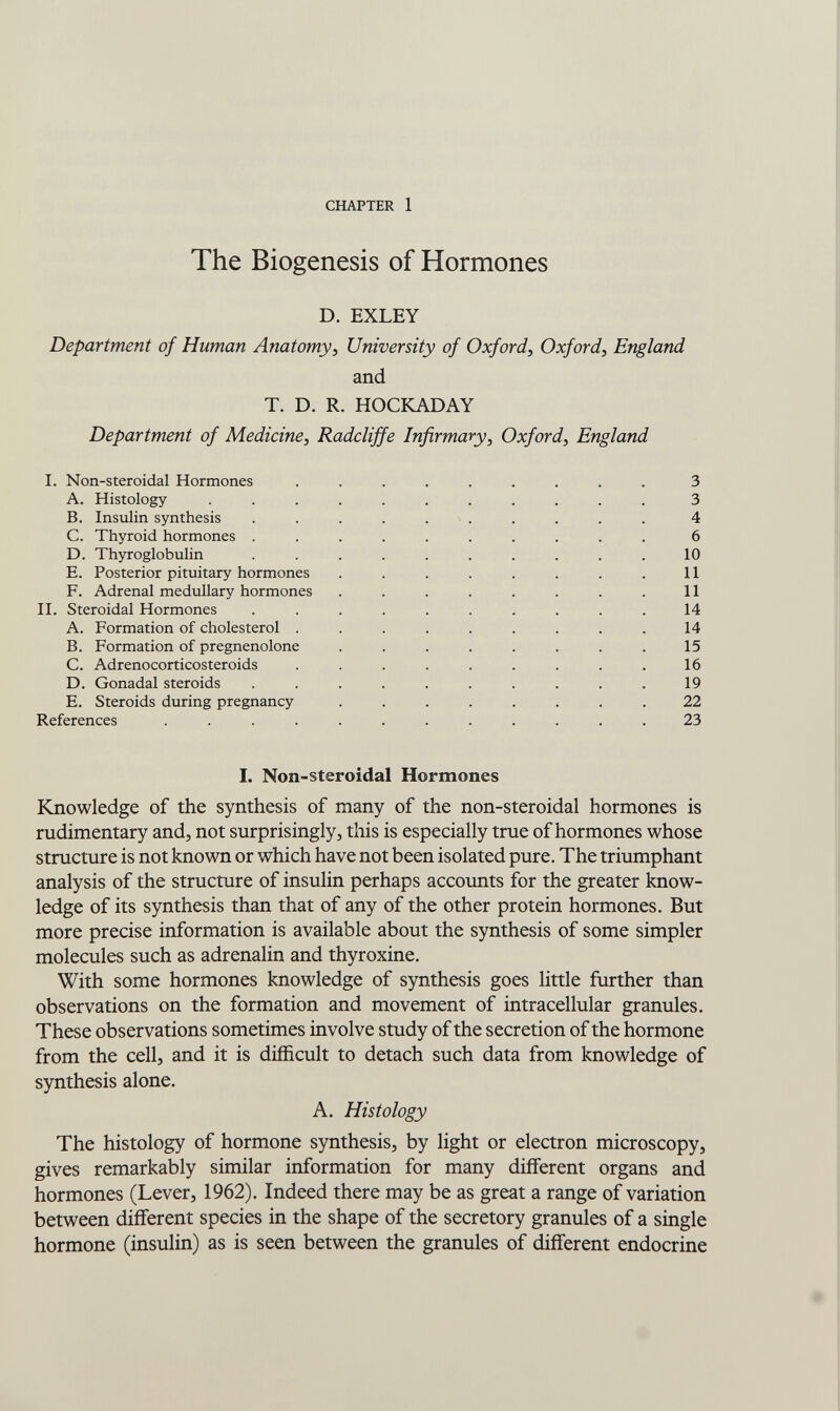 CHAPTER 1 The Biogenesis of Hormones D. EXLEY Department of Human Anatomy^ University of Oxford^ Oxford, England and T. D. R. HOCbCADAY Department of Medicine, Radcliffe Infirmary, Oxford, England I. Non-steroidal Hormones ......... 3 A. Histology ........... 3 B. Insulin synthesis .......... 4 C. Thyroid hormones .......... 6 D. Thyroglobulin .......... 10 E. Posterior pituitary hormones . . . . . . . .11 F. Adrenal medullary hormones . . . . . . . . 11 И. Steroidal Hormones .......... 14 A. Formation of cholesterol ......... 14 B. Formation of pregnenolone ........ 15 C. Adrenocorticosteroids ......... 16 D. Gonadal steroids .......... 19 E. Steroids during pregnancy ........ 22 References ............ 23 I. Non-steroidal Hormones Knowledge of the synthesis of many of the non-steroidal hormones is rudimentary and, not surprisingly, this is especially true of hormones whose structure is not known or which have not been isolated pure. The triumphant analysis of the structure of insulin perhaps accounts for the greater know¬ ledge of its synthesis than that of any of the other protein hormones. But more precise information is available about the synthesis of some simpler molecules such as adrenalin and thyroxine. With some hormones knowledge of synthesis goes little further than observations on the formation and movement of intracellular granules. These observations sometimes involve study of the secretion of the hormone from the cell, and it is difficult to detach such data from knowledge of synthesis alone. A. Histology The histology of hormone synthesis, by light or electron microscopy, gives remarkably similar information for many different organs and hormones (Lever, 1962). Indeed there may be as great a range of variation between different species in the shape of the secretory granules of a single hormone (insulin) as is seen between the granules of different endocrine