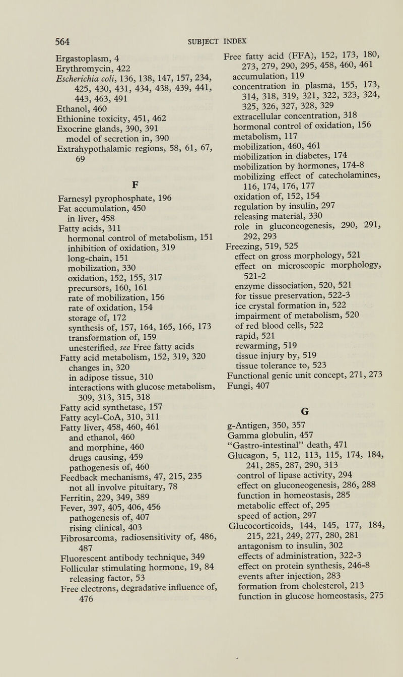 564 SUBJECT INDEX Ergastoplasm, 4 Erythromycin, 422 Escherichia coli, 136, 138, 147, 157, 234, 425, 430, 431, 434, 438, 439, 441, 443, 463, 491 Ethanol, 460 Ethionine toxicity, 451, 462 Exocrine glands, 390, 391 model of secretion in, 390 Extrahypothalamic regions, 58, 61, 67, 69 F Farnesyl pyrophosphate, 196 Fat accumulation, 450 in liver, 458 Fatty acids, 311 hormonal control of metabolism, 151 inhibition of oxidation, 319 long-chain, 151 mobilization, 330 oxidation, 152, 155, 317 precursors, 160, 161 rate of mobilization, 156 rate of oxidation, 154 storage of, 172 synthesis of, 157, 164, 165, 166, 173 transformation of, 159 unesterified, see Free fatty acids Fatty acid metabolism, 152, 319, 320 changes in, 320 in adipose tissue, 310 interactions with glucose metabolism, 309, 313, 315, 318 Fatty acid synthetase, 157 Fatty acyl-CoA, 310, 311 Fatty liver, 458, 460, 461 and ethanol, 460 and morphine, 460 drugs causing, 459 pathogenesis of, 460 Feedback mechanisms, 47, 215, 235 not all involve pituitary, 78 Ferritin, 229, 349, 389 Fever, 397, 405, 406, 456 pathogenesis of, 407 rising clinical, 403 Fibrosarcoma, radiosensitivity of, 486, 487 Fluorescent antibody technique, 349 Follicular stimulating hormone, 19, 84 releasing factor, 53 Free electrons, degradative influence of, 476 Free fatty acid (FFA), 152, 173, 180, 273, 279, 290, 295, 458, 460, 461 accumulation, 119 concentration in plasma, 155, 173, 314, 318, 319, 321, 322, 323, 324, 325, 326, 327, 328, 329 extracellular concentration, 318 hormonal control of oxidation, 156 metabolism, 117 mobilization, 460, 461 mobilization in diabetes, 174 mobilization by hormones, 174-8 mobilizing effect of catecholamines, 116, 174, 176, 177 oxidation of, 152, 154 regulation by insulin, 297 releasing material, 330 role in gluconeogenesis, 290, 291, 292, 293 Freezing, 519, 525 eiîect on gross morphology, 521 effect on microscopic morphology, 521-2 enzyme dissociation, 520, 521 for tissue preservation, 522-3 ice crystal formation in, 522 impairment of metabolism, 520 of red blood cells, 522 rapid, 521 rewarming, 519 tissue injury by, 519 tissue tolerance to, 523 Fimctional genie unit concept, 271, 273 Fungi, 407 G g-Antigen, 350, 357 Gamma globulin, 457 Gastro-intestinal death, 471 Glucagon, 5, 112, 113, 115, 174, 184, 241, 285, 287, 290, 313 control of lipase activity, 294 effect on gluconeogenesis, 286, 288 function in homeostasis, 285 metabolic effect of, 295 speed of action, 297 Glucocorticoids, 144, 145, 177, 184, 215, 221, 249, 277, 280, 281 antagonism to insulin, 302 effects of administration, 322-3 effect on protein synthesis, 246-8 events after injection, 283 formation from cholesterol, 213 function in glucose homeostasis, 275