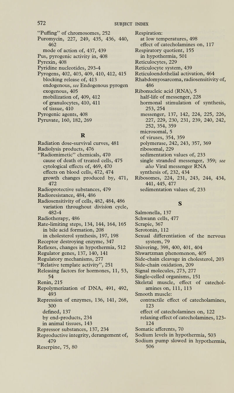 572 SUBJECT INDEX Puffing of chromosomes, 252 Puromycin, 227, 249, 435, 436, 440, 462 mode of action of, 437, 439 Pus, pyrogenic activity in, 408 Pyrexin, 408 Pyridine nucleotides, 293-4 Pyrogens, 402, 403, 409, 410, 412, 415 blocking release of, 413 endogenous, see Endogenous pyrogen exogenous, 405 mobilization of, 409, 412 of granulocytes, 410, 411 of tissue, 410 Pyrogenic agents, 408 Pyruvate, 160, 182, 269 R Radiation dose-survival curves, 481 Radiolysis products, 476 Radiomimetic chemicals, 470 cause of death of treated cells, 475 cytological effects of, 469, 470 effects on blood cells, 472, 474 growth changes produced by, 471, 472 Radioprotective substances, 479 Radioresistance, 484, 486 Radiosensitivity of cells, 482, 484, 486 variation throughout division cycle, 482-4 Radiotherapy, 486 Rate-limiting steps, 134, 144, 164, 165 in bile acid formation, 208 in cholesterol synthesis, 197, 198 Receptor destroying enzyme, 347 Reflexes, changes in hypothermia, 512 Regulator genes, 137, 140, 141 Regulatory mechanisms, 277 Relative template activity, 251 Releasing factors for hormones, 11, 53, 54 Renin, 215 Repolymerization of DNA, 491, 492, 493 Repression of enzymes, 136, 141, 268, 300 defined, 137 by end-products, 234 in animal tissues, 143 Repressor substances, 137, 234 Reproductive integrity, derangement of, 479 Reserpine, 75, 80 Respiration: at low temperatures, 498 effect of catecholamines on, 117 Respiratory quotient, 155 in hypothermia, 501 Reticulocytes, 229 Reticulocyte system, 439 Reticuloendothelial activation, 464 Rhabdomyosarcoma, radiosensitivity of, 486 Ribonucleic acid (RNA), 5 half-life of messenger, 228 hormonal stimulation of synthesis, 253, 254 messenger, 137, 142, 224, 225, 226, 227, 229, 230, 231, 239, 240, 242, 252, 354, 359 microsomal, 5 of viruses, 354, 359 polymerase, 242, 243, 357, 369 ribosomal, 229 sedimentation values of, 233 single stranded messenger, 359; see also Viral messenger RNA synthesis of, 232, 434 Ribosomes, 224, 231, 243, 244, 434, 441, 445, 477 sedimentation values of, 233 S Salmonella, 137 Schwann ceUs, 477 Scrapie, 367 Serotonin, 112 Sexual differentiation of the nervous system, 79 Shivering, 398, 400, 401, 404 Shwartzman phenomenon, 405 Side-chain cleavage in cholesterol, 203 Side-chain oxidation, 209 Signal molecules, 273, 277 Single-celled organisms, 151 Skeletal muscle, effect of catechol¬ amines on. 111, 113 Smooth muscle: contractile effect of catecholamines, 123 effect of catecholamines on, 122 relaxing effect of catecholamines, 123- 124 Somatic afferents, 70 Sodium levels in hypothermia, 503 Sodium pump slowed in hypothermia, 506