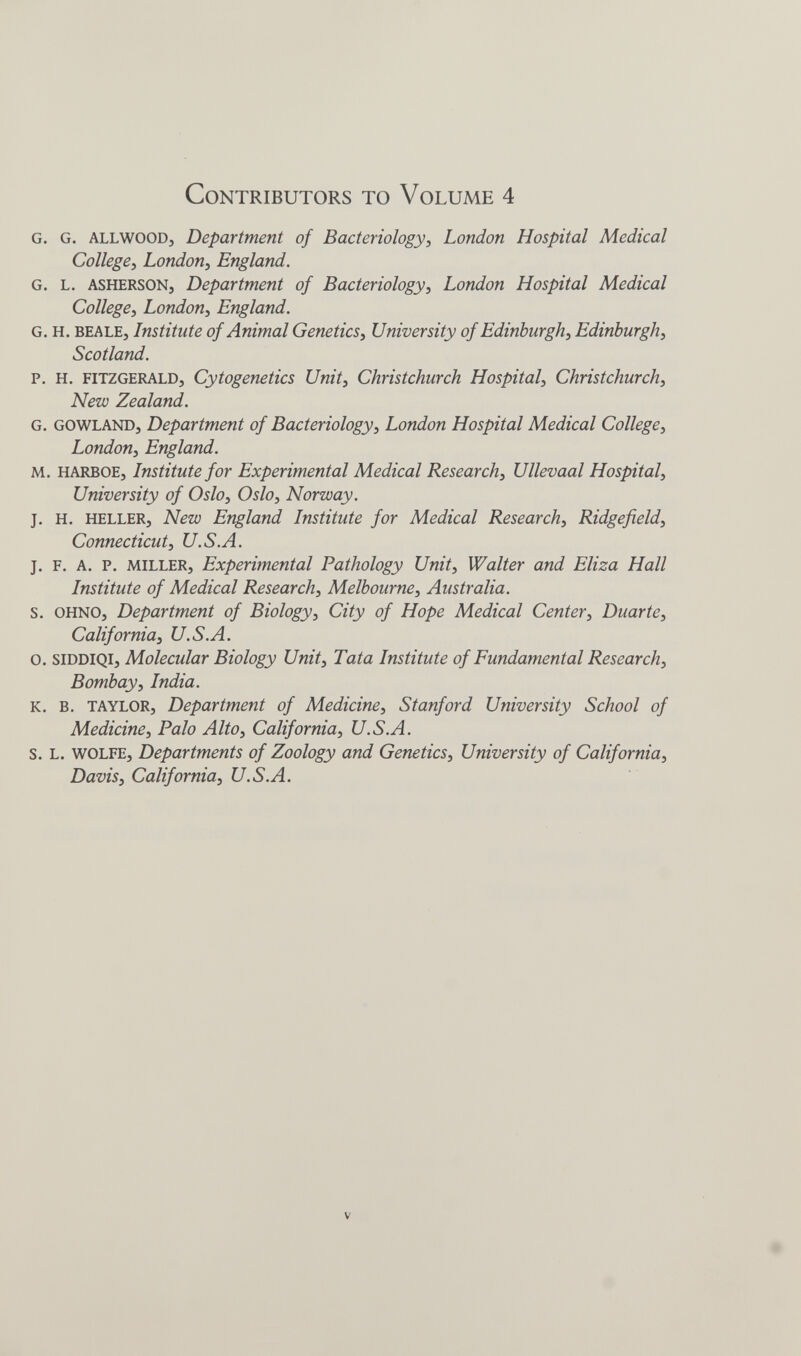 Contributors to Volume 4 G. G. ALLWOODj Department of Bacteriology^ London Hospital Medical College^ London, England. G. L. ASHERSONj Department of Bacteriology, London Hospital Medical College, London, England. G. H. BEALE, Institute of Animal Genetics, University of Edinburgh, Edinburgh, Scotland. P. H. FITZGERALD, Cytogenetics Unit, Christchurch Hospital, Christchurch, New Zealand. G. GOWLAND, Department of Bacteriology, London Hospital Medical College, London, England. M. HARBOE, Institute for Experimental Medical Research, Ullevaal Hospital, University of Oslo, Oslo, Norway. J. H. HELLER, New England Institute for Medical Research, Ridgefield, Connecticut, U.S.A. J. F. A. p. MILLER, Experimental Pathology Unit, Walter and Eliza Hall Institute of Medical Research, Melbourne, Australia. S. OHNO, Department of Biology, City of Hope Medical Center, Duarte, California, U.S.A. o. SIDDIQI, Molecular Biology Unit, Tata Institute of Fundamental Research, Bombay, India. K. B. TAYLOR, Department of Medicine, Stanford University School of Medicine, Palo Alto, California, U.S.A. s. L. WOLFE, Departments of Zoology and Genetics, University of California, Davis, California, U.S.A. V