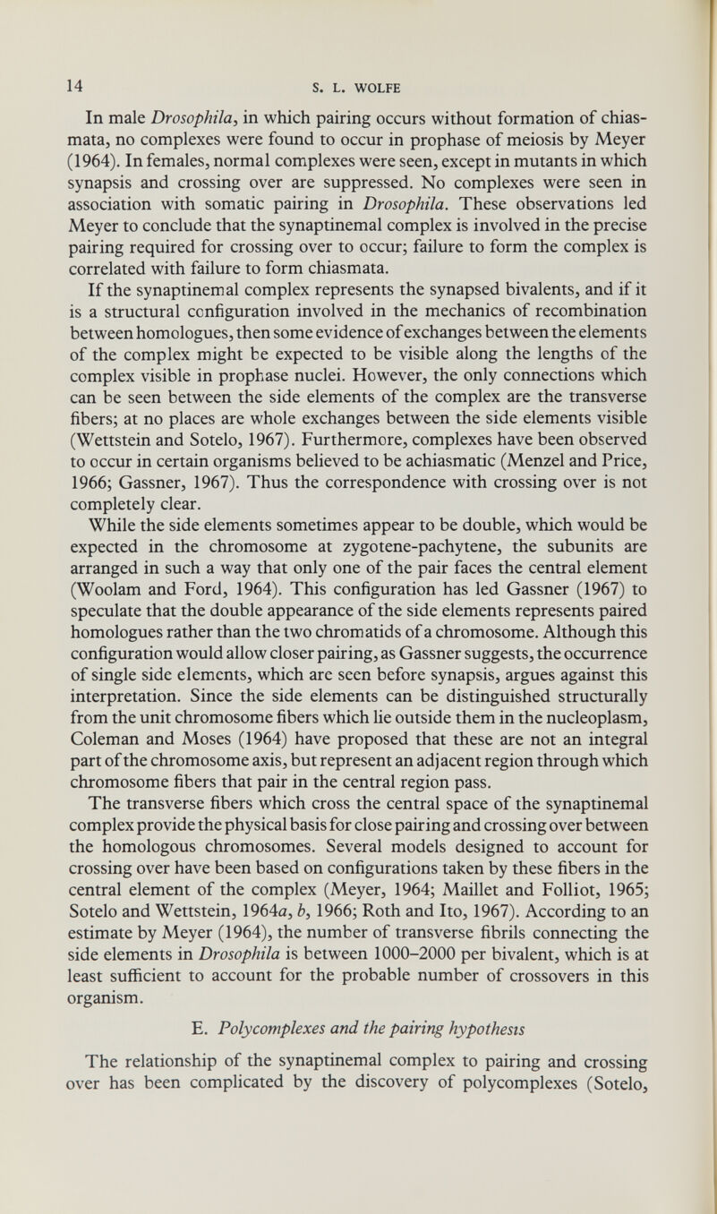 14 S. L. WOLFE In male Drosophila, in which pairing occurs without formation of chias- mata, no complexes were found to occur in prophase of meiosis by Meyer (1964). In females, normal complexes were seen, except in mutants in which synapsis and crossing over are suppressed. No complexes were seen in association with somatic pairing in Drosophila. These observations led Meyer to conclude that the synaptinemal complex is involved in the precise pairing required for crossing over to occur; failure to form the complex is correlated with failure to form chiasmata. If the synaptinemal complex represents the synapsed bivalents, and if it is a structural configuration involved in the mechanics of recombination between homologues, then some evidence of exchanges between the elements of the complex might be expected to be visible along the lengths of the complex visible in prophase nuclei. However, the only coimections which can be seen between the side elements of the complex are the transverse fibers; at no places are whole exchanges between the side elements visible (Wettstein and Sotelo, 1967). Furthermore, complexes have been observed to occur in certain organisms believed to be achiasmatic (Menzel and Price, 1966; Gassner, 1967). Thus the correspondence with crossing over is not completely clear. While the side elements sometimes appear to be double, which would be expected in the chromosome at zygotene-pachytene, the subunits are arranged in such a way that only one of the pair faces the central element (Woolam and Ford, 1964). This configuration has led Gassner (1967) to speculate that the double appearance of the side elements represents paired homologues rather than the two chromatids of a chromosome. Although this configuration would allow closer pairing, as Gassner suggests, the occurrence of single side elements, which are seen before synapsis, argues against this interpretation. Since the side elements can be distinguished structurally from the unit chromosome fibers which lie outside them in the nucleoplasm, Coleman and Moses (1964) have proposed that these are not an integral part of the chromosome axis, but represent an adjacent region through which chromosome fibers that pair in the central region pass. The transverse fibers which cross the central space of the synaptinemal complex provide the physical basis for close pairing and crossing over between the homologous chromosomes. Several models designed to account for crossing over have been based on configurations taken by these fibers in the central element of the complex (Meyer, 1964; Maillet and Folliot, 1965; Sotelo and Wettstein, 1964a, è, 1966; Roth and Ito, 1967). According to an estimate by Meyer (1964), the number of transverse fibrils connecting the side elements in Drosophila is between 1000-2000 per bivalent, which is at least sufficient to account for the probable number of crossovers in this organism. E. Polycomplexes and the pairing hypothesis The relationship of the synaptinemal complex to pairing and crossing over has been complicated by the discovery of polycomplexes (Sotelo,