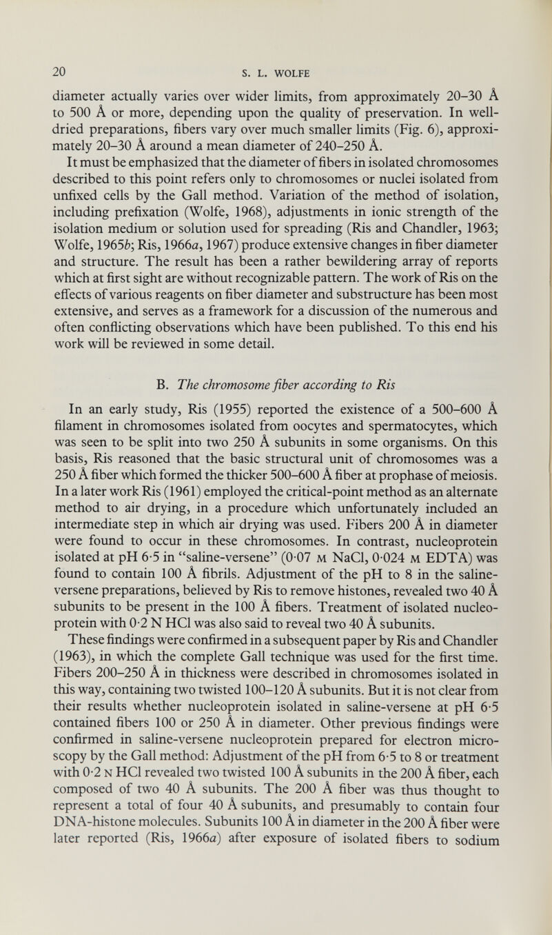 20 S. L. WOLFE diameter actually varies over wider limits, from approximately 20-30 Â to 500 Â or more, depending upon the quality of preservation. In well- dried preparations, fibers vary over much smaller limits (Fig. 6), approxi¬ mately 20-30 Â around a mean diameter of 240-250 Â. It must be emphasized that the diameter of fibers in isolated chromosomes described to this point refers only to chromosomes or nuclei isolated from unfixed cells by the Gall method. Variation of the method of isolation, including prefixation (Wolfe, 1968), adjustments in ionic strength of the isolation medium or solution used for spreading (Ris and Chandler, 1963; Wolfe, 1965è; Ris, 1966а, 1967) produce extensive changes in fiber diameter and structure. The result has been a rather bewildering array of reports which at first sight are without recognizable pattern. The work of Ris on the effects of various reagents on fiber diameter and substructure has been most extensive, and serves as a framework for a discussion of the numerous and often conflicting observations which have been published. To this end his work will be reviewed in some detail. B. The chromosome fiber according to Ris In an early study. Ris (1955) reported the existence of a 500-600 Â filament in chromosomes isolated from oocytes and spermatocytes, which was seen to be split into two 250 A subunits in some organisms. On this basis. Ris reasoned that the basic structural unit of chromosomes was a 250 Â fiber which formed the thicker 500-600 A fiber at prophase of meiosis. In a later work Ris (1961) employed the critical-point method as an alternate method to air drying, in a procedure which unfortunately included an intermediate step in which air drying was used. Fibers 200 A in diameter were found to occur in these chromosomes. In contrast, nucleoprotein isolated at pH 6-5 in saline-versene (0 07 м NaCl, 0 024 м EDTA) was found to contain 100 A fibrils. Adjustment of the pH to 8 in the saline- versene preparations, believed by Ris to remove histones, revealed two 40 A subunits to be present in the 100 A fibers. Treatment of isolated nucleo¬ protein with 0-2 N HCl was also said to reveal two 40 A subunits. These findings were confirmed in a subsequent paper by Ris and Chandler (1963), in which the complete Gall technique was used for the first time. Fibers 200-250 A in thickness were described in chromosomes isolated in this way, containing two twisted 100-120 A subunits. But it is not clear from their results whether nucleoprotein isolated in saline-versene at pH 6-5 contained fibers 100 or 250 A in diameter. Other previous findings were confirmed in saline-versene nucleoprotein prepared for electron micro¬ scopy by the Gall method: Adjustment of the pH from 6-5 to 8 or treatment with 0-2 N HCl revealed two twisted 100 A subunits in the 200 A fiber, each composed of two 40 A subunits. The 200 A fiber was thus thought to represent a total of four 40 A subunits, and presumably to contain four DNA-histone molecules. Subunits 100 A in diameter in the 200 A fiber were later reported (Ris, 1966a) after exposure of isolated fibers to sodium