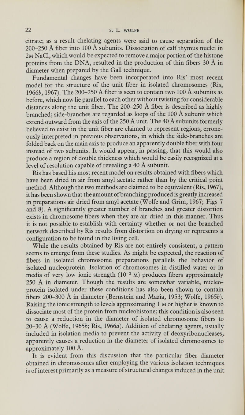 22 s. L. wolfe citrate; as a resuit chelating agents were said to cause separation of the 200-250 Â fiber into 100 Â subunits. Dissociation of calf thymus nuclei in 2m NaCl, which would be expected to remove a major portion of the histone proteins from the DNA, resulted in the production of thin fibers 30 Â in diameter when prepared by the Gall technique. Fundamental changes have been incorporated into Ris' most recent model for the structure of the unit fiber in isolated chromosomes (Ris, 1966è, 1967). The 200-250 Â fiber is seen to contain two 100 A subunits as before, which now lie parallel to each other without twisting for considerable distances along the unit fiber. The 200-250 A fiber is described as highly branched; side-branches are regarded as loops of the 100 A subunit which extend outward from the axis of the 250 A unit. The 40 A subunits formerly believed to exist in the unit fiber are claimed to represent regions, errone¬ ously interpreted in previous observations, in which the side-branches are folded back on the main axis to produce an apparently double fiber with four instead of two subunits. It would appear, in passing, that this would also produce a region of double thickness which would be easily recognized at a level of resolution capable of revealing a 40 A subunit. Ris has based his most recent model on results obtained with fibers which have been dried in air from amyl acetate rather than by the critical point method. Although the two methods are claimed to be equivalent (Ris, 1967), it has been shown that the amount of branching produced is greatly increased in preparations air dried from amyl acetate (Wolfe and Grim, 1967; Figs 7 and 8). A significantly greater number of branches and greater distortion exists in chromosome fibers when they are air dried in this manner. Thus it is not possible to establish with certainty whether or not the branched network described by Ris results from distortion on drying or represents a configuration to be found in the living cell. While the results obtained by Ris are not entirely consistent, a pattern seems to emerge from these studies. As might be expected, the reaction of fibers in isolated chromosome preparations parallels the behavior of isolated nucleoprotein. Isolation of chromosomes in distilled water or in media of very low ionic strength (10~^ м) produces fibers approximately 250 A in diameter. Though the results are somewhat variable, nucleo¬ protein isolated under these conditions has also been shown to contain fibers 200-300 A in diameter (Bernstein and Mazia, 1953; Wolfe, 1965è). Raising the ionic strength to levels approximating 1 м or higher is known to dissociate most of the protein from nucleohistone; this condition is also seen to cause a reduction in the diameter of isolated chromosome fibers to 20-30 A (Wolfe, 19656; Ris, 1966a). Addition of chelating agents, usually included in isolation media to prevent the activity of deoxyribonucleases, apparently causes a reduction in the diameter of isolated chromosomes to approximately 100 A. It is evident from this discussion that the particular fiber diameter obtained in chromosomes after employing the various isolation techniques is of interest primarily as a measure of structural changes induced in the unit