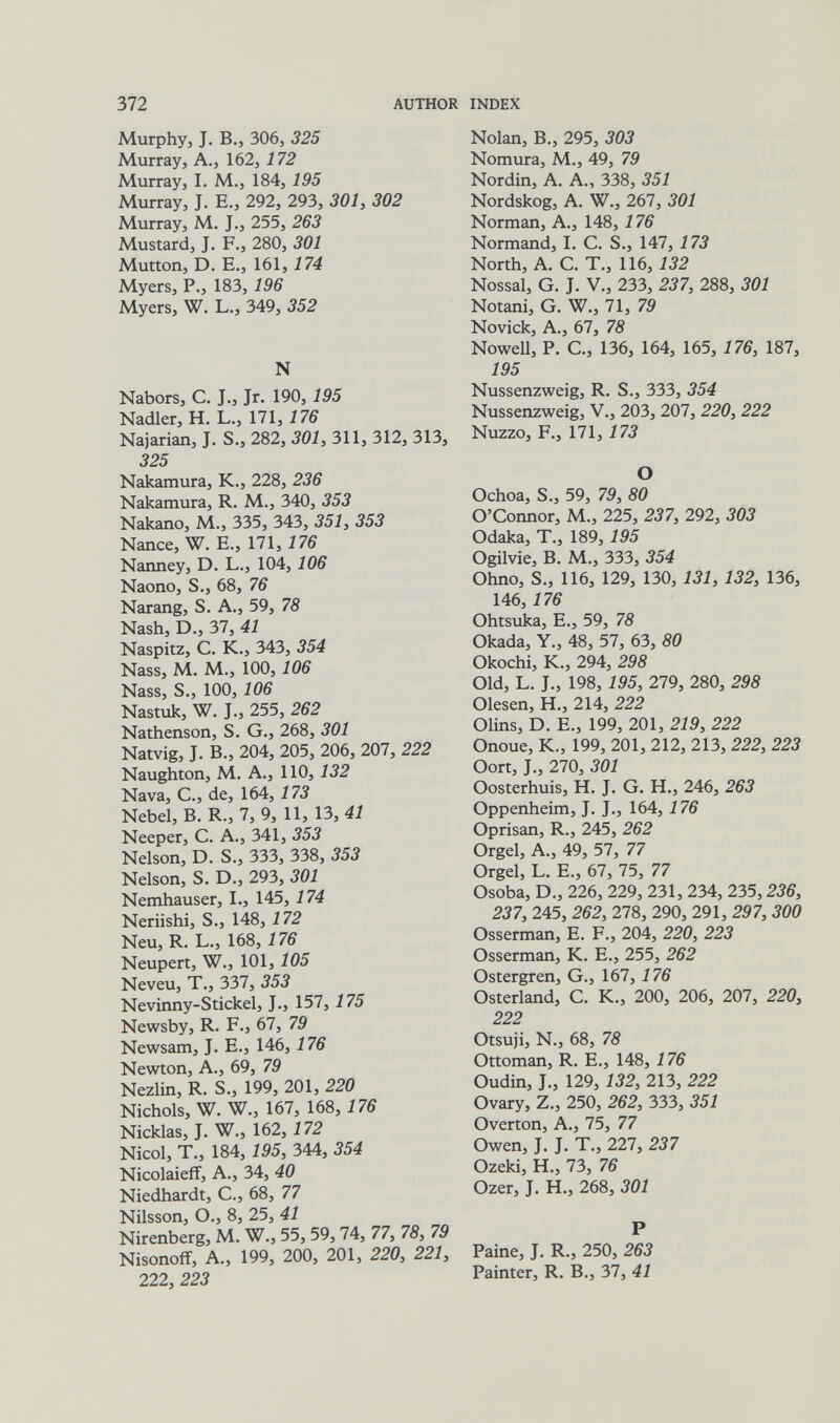 372 AUTHOR INDEX Murphy, J. В., 306, 325 Murray, A., 162, 172 Murray, I. M., 184, 195 Murray, J. E., 292, 293, 301, 302 Murray, M. J., 255, 263 Mustard, J. F., 280, 301 Mutton, D. E., 161,174 Myers, P., 183,196 Myers, W. L., 349, 352 N Nabors, C. J., Jr. 190, 195 Nadler, H. L., 171,176 Najarían, J. S., 282, 301, 311, 312, 313, 325 Nakamura, K., 228, 236 Nakamura, R. M., 340, 353 Nakano, M., 335, 343, 351, 353 Nance, W. E., 171,176 Nanney, D. L., 104,106 Naono, S., 68, 76 Narang, S. A., 59, 78 Nash, D., 37, 41 Naspitz, C. K., 343, 354 Nass, M. M., 100,106 Nass, S., 100, 106 Nastuk, W. J., 255, 262 Nathenson, S. G., 268, 301 Natvig, J. В., 204, 205, 206, 207, 222 Naughton, M. A., 110, 132 Nava, е., de, 164, 173 Nebel, В. R., 7, 9, 11, 13, 41 Neeper, С. A., 341, 353 Nelson, D. S., 333, 338, 353 Nelson, S. D., 293, 301 Nemhauser, I., 145, 174 Neriishi, S., 148, 172 Neu, R. L., 168, 176 Neupert, W., 101, 105 Neveu, T., 337, 353 Nevinny-Stickel, J., 157, 175 Newsby, R. F., 67, 79 Newsam, J. E., 146, 176 Newton, A., 69, 79 Nezlin, R. S., 199, 201, 220 Nichols, W. W., 167, 168, 176 Nicklas, J. W., 162, 172 Nicol, T., 184, 195, 344, 354 Nicolaieff, A., 34, 40 Niedhardt, С., 68, 77 Nilsson, О., 8, 25, 41 Nirenberg, M. W., 55, 59,74, 77, 78, 79 Nisonoff, A., 199, 200, 201, 220, 221, 222, 223 Nolan, В., 295, 303 Nomura, M., 49, 79 Nordin, A. A., 338, 351 Nordskog, A. W., 267, 301 Norman, A., 148, 176 Normand, I. C. S., 147, 173 North, A. C. T., 116, 132 Nossal, G. J. V., 233, 237, 288, 301 Notani, G. W., 71, 79 Novick, A., 67, 78 NoweU, P. C., 136, 164, 165, 176, 187, 195 Nussenzweig, R. S., 333, 354 Nussenzweig, V., 203, 207, 220, 222 Nuzzo, F., 171, 173 О Ochoa, S., 59, 79, 80 O'Connor, M., 225, 237, 292, 303 Odaka, T., 189, 195 Ogilvie, В. M., 333, 354 Ohno, S., 116, 129, 130, 131, 132, 136, 146, 176 Ohtsuía, е., 59, 78 Okada, Y., 48, 57, 63, 80 Okochi, К., 294, 298 Old, L. J., 198, 195, 279, 280, 298 Olesen, H., 214, 222 Olins, D. E., 199, 201, 219, 222 Onoue, K., 199, 201, 212, 213, 222, 223 Oort, J., 270, 301 Oosterhuis, H. J. G. H., 246, 263 Oppenheim, J. J., 164,176 Oprisan, R., 245, 262 Orgel, A., 49, 57, 77 Orgel, L. E., 67, 75, 77 Osoba, D., 226, 229, 231, 234, 235,236, 237, 245, 262, 278, 290, 291, 297, 300 Osserman, E. F., 204, 220, 223 Osserman, K. E., 255, 262 Ostergren, G., 167, 176 Osterland, C. K., 200, 206, 207, 220, 222 Otsuji, N., 68, 78 Ottoman, R. E., 148, 176 Oudin, J., 129, 132, 213, 222 Ovary, Z., 250, 262, 333, 351 Overton, A., 75, 77 Owen, J. J. T., 227, 237 Ozeki, H., 73, 76 Ozer, J. H., 268, 301 P Paine, J. R., 250, 263 Painter, R. В., 37, 41