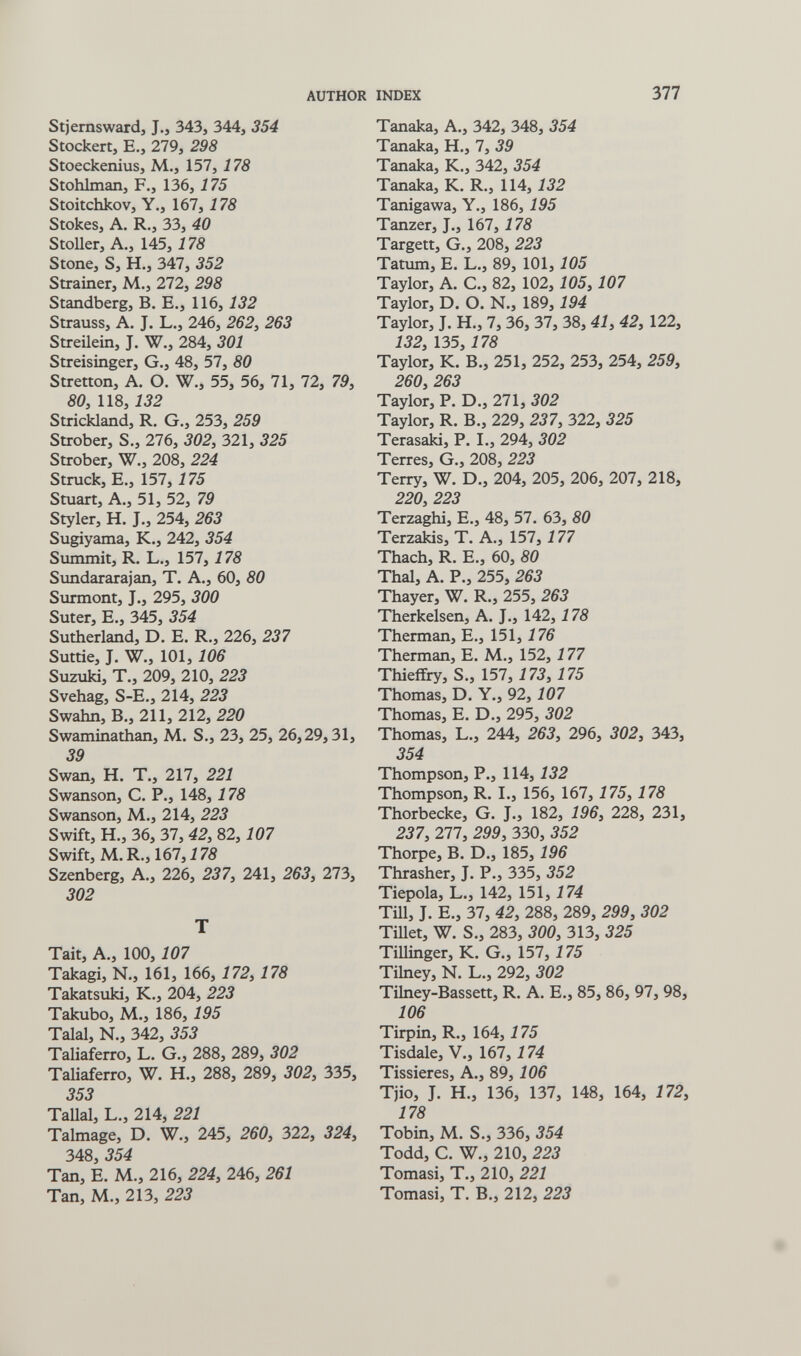 AUTHOR INDEX 377 Stjernswardj J., 343, 344, 354 Stockert, E., 279, 298 Stoeckenius, M., 157, 178 Stohlman, F., 136,175 Stoitchkov, Y., 167, 178 Stokes, A. R., 33, 40 StoUer, A., 145, 178 Stone, S, H., 347, 352 Strainer, M., 272, 298 Standberg, В. E., 116,132 Strauss, A. J. L., 246, 262^ 263 Streilein, J. W., 284, 301 Streisinger, G., 48, 57, 80 Stretton, A. O. W., 55, 56, 71, 72, 79, 80, 118, 132 Strickland, R. G., 253, 259 Strober, S., 276, 302, 321, 325 Strober, W., 208, 224 Struck, E., 157, 175 Stuart, A., 51, 52, 79 Styler, H. J., 254, 263 Sugiyama, K., 242, 354 Summit, R. L., 157, 178 Simdararajan, T. A., 60, 80 Surmont, J., 295, 300 Suter, E., 345, 354 Sutherland, D. E. R., 226, 237 Suttie, J. W., 101,106 Suzuki, T., 209, 210, 223 Svehag, S-E., 214, 223 Swahn, В., 211, 212, 220 Swaminathan, M. S., 23, 25, 26,29,31, 39 Swan, H. T., 217, 221 Swanson, C. P., 148,178 Swanson, M,, 214, 223 Swift, H., 36, 37, 42, 82,107 Swift, M.R.,167,i7Ä Szenberg, A., 226, 237, 241, 263, 273, 302 T Tait, A., 100,107 Takagi, N., 161, 166, 172, 178 Takatsuki, K., 204, 223 Takubo, M., 186, 195 Talal, N., 342, 353 Taliaferro, L. G., 288, 289, 302 Taliaferro, W. H., 288, 289, 302, 335, 353 Tallal, L., 214, 221 Talmage, D. W., 245, 260, 322, 324, 348, 354 Tan, E. M., 216, 224, 246, 261 Tan, M., 213, 223 Tanaka, A., 342, 348, 354 Tanaka, H., 7, 39 Tanaka, K., 342, 354 Tanaka, K. R., 114,132 Tanigawa, Y., 186,195 Tanzer, J., 167, 178 Targett, G., 208, 223 Tatum, E. L., 89, 101, 105 Taylor, A. C., 82, 102,105,107 Taylor, D. O. N., 189,194 Taylor, J. H., 7, 36, 37, 38, 41, 42, 122, 132, 135,178 Taylor, K. В., 251, 252, 253, 254, 259, 260, 263 Taylor, P. D., 271, 302 Taylor, R. В., 229, 237, 322, 325 Terasaki, P. I., 294, 302 Terres, G., 208, 223 Terry, W. D., 204, 205, 206, 207, 218, 220, 223 Terzaghi, E., 48, 57. 63, 80 Terzakis, T. A., 157,177 Thach, R. E., 60, 80 Thai, A. P., 255, 263 Thayer, W. R., 255, 263 Therkelsen, A. J., 142,178 Therman, E., 151,176 Therman, E. M., 152,177 Thieffry, S., 157, 173, 175 Thomas, D. Y., 92,107 Thomas, E. D., 295, 302 Thomas, L., 244, 263, 296, 302, 343, 354 Thompson, P., 114,132 Thompson, R. I., 156, 167, 175, 178 Thorbecke, G. J., 182, 196, 228, 231, 237, 277, 299, 330, 352 Thorpe, B. D., 185,196 Thrasher, J. P., 335, 352 Tiepola, L., 142, 151,174 ТШ, J. E., 37, 42, 288, 289, 299, 302 Tillet, W. S., 283, 300, 313, 325 Tillinger, К. G., 157,175 Tihiey, N. L., 292, 302 Tilney-Bassett, R. A. E., 85, 86, 97, 98, 106 Tirpin, R., 164,175 Tisdale, V., 167,174 Tissieres, A., 89,106 Tjio, J. H., 136, 137, 148, 164, 172, 178 Tobin, M. S., 336, 354 Todd, C. W., 210, 223 Tornasi, T., 210, 221 Tornasi, T. В., 212, 223