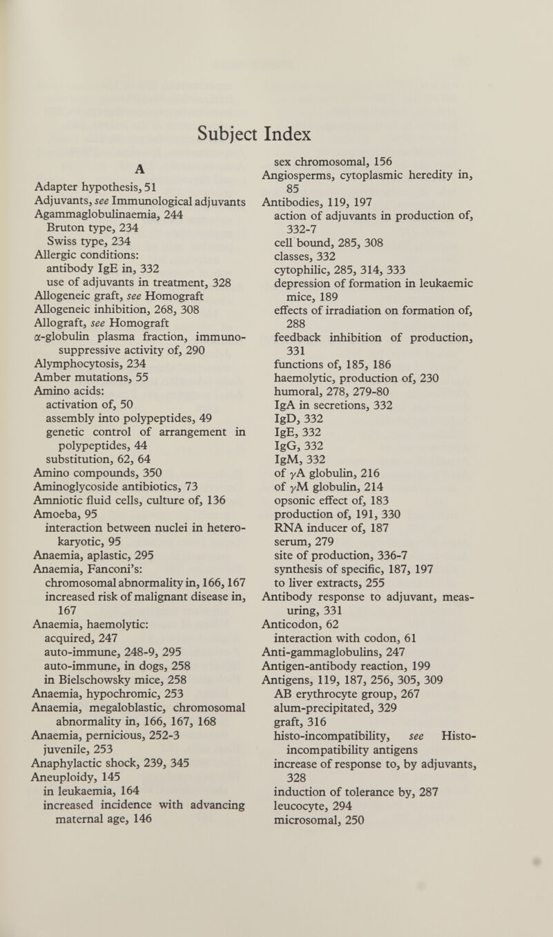 Subject Index A Adapter hypothesis, 51 Adjuvants, see Immunological adjuvants Agammaglobulinaemia, 244 Bruton type, 234 Swiss type, 234 Allergic conditions: antibody IgE in, 332 use of adjuvants in treatment, 328 Allogeneic graft, see Homograft Allogeneic inhibition, 268, 308 Allograft, see Homograft a-globuUn plasma fraction, immuno¬ suppressive activity of, 290 Alymphocytosis, 234 Amber mutations, 55 Amino acids: activation of, 50 assembly into polypeptides, 49 genetic control of arrangement in polypeptides, 44 substitution, 62, 64 Amino compoimds, 350 Aminoglycoside antibiotics, 73 Amniotic fluid cells, culture of, 136 Amoeba, 95 interaction between nuclei in hetero- karyotic, 95 Anaemia, aplastic, 295 Anaemia, Fanconi's: chromosomal abnormality in, 166,167 increased risk of malignant disease in, 167 Anaemia, haemolytic: acquired, 247 auto-immune, 248-9, 295 auto-immime, in dogs, 258 in Bielschowsky mice, 258 Anaemia, hypochromic, 253 Anaemia, megaloblastic, chromosomal abnormality in, 166, 167, 168 Anaemia, pernicious, 252-3 juvenile, 253 Anaphylactic shock, 239, 345 Aneuploidy, 145 in leukaemia, 164 increased incidence with advancing maternal age, 146 sex chromosomal, 156 Angiosperms, cytoplasmic heredity in, 85 Antibodies, 119, 197 action of adjuvants in production of, 332-7 cell bound, 285, 308 classes, 332 cytophilic, 285, 314, 333 depression of formation in leukaemia mice, 189 effects of irradiation on formation of, 288 feedback inhibition of production, 331 functions of, 185, 186 haemolytic, production of, 230 humoral, 278, 279-80 IgA in secretions, 332 IgD, 332 IgE, 332 IgG, 332 IgM, 332 of y A globulin, 216 of уМ globulin, 214 opsonic effect of, 183 production of, 191, 330 RNA inducer of, 187 serum, 279 site of production, 336-7 synthesis of specific, 187, 197 to liver extracts, 255 Antibody response to adjuvant, meas¬ uring, 331 Anticodon, 62 interaction with codon, 61 Anti-gammaglobulins, 247 Antigen-antibody reaction, 199 Antigens, 119, 187, 256, 305, 309 AB erythrocyte group, 267 alum-precipitated, 329 graft, 316 histo-incompatibility, see Histo- incompatibility antigens increase of response to, by adjuvants, 328 induction of tolerance by, 287 leucocyte, 294 microsomal, 250