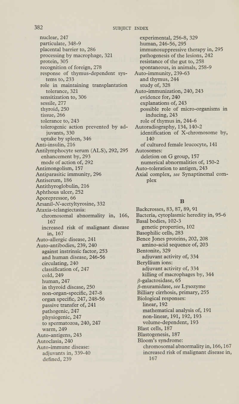 382 SUBJECT INDEX nuclear, 247 particulate, 348-9 placental barrier to, 286 processing by macrophage, 321 protein, 305 recognition of foreign, 278 response of thymus-dependent sys¬ tems to, 233 role in maintaining transplantation tolerance, 321 sensitization to, 306 sessile, 277 thyroid, 250 tissue, 266 tolerance to, 243 tolerogenic action prevented by ad¬ juvants, 330 uptake by spleen, 346 Anti-insulin, 216 Antilymphocyte serum (ALS), 292, 295 enhancement by, 293 mode of action of, 292 Antimongolism, 157 Antiparasitic immunity, 296 Antiserum, 186 Antithyroglobulin, 216 Aphthous ulcer, 252 Aporepressor, 66 Arsanil-N-acetyltyrosine, 332 Ataxia-telangiectasia: chromosomal abnormality in, 166, 167 increased risk of malignant disease in, 167 Auto-allergic disease, 241 Auto-antibodies, 239, 240 against instrinsic factor, 253 and human disease, 246-56 circulating, 240 classification of, 247 cold, 249 human, 247 in thyroid disease, 250 non-organ-specific, 247-8 organ specific, 247, 248-56 passive transfer of, 241 pathogenic, 247 physiogenic, 247 to spermatozoa, 240, 247 warm, 249 Auto-antigens, 243 Autoclasia, 240 Auto-immune disease: adjuvants in, 339-40 defined, 239 experimental, 256-8, 329 human, 246-56, 295 immimosuppressive therapy in, 295 pathogenesis of the lesions, 242 resistance of the gut to, 258 spontaneous, in animals, 258-9 Auto-immimity, 239-63 and thymus, 244 study of, 328 Auto-immunization, 240, 243 evidence for, 240 explanations of, 243 possible role of micro-organisms in inducing, 243 role of thymus in, 244-6 Autoradiography, 134, 140-2 identification of X-chromosome by, 140 of cultured female leucocyte, 141 Autosomes: deletion on G group, 157 numerical abnormalities of, 150-2 Auto-toleration to antigen, 243 Axial complex, see Synaptinemal com¬ plex В Backcrosses, 83, 87, 89, 91 Bacteria, cytoplasmic heredity in, 95-6 Basal bodies, 102-3 genetic properties, 102 Basophilic cells, 283 Bence Jones proteins, 202, 208 amino-acid sequence of, 203 Bentonite, 329 adjuvant activity of, 334 Beryllium ions: adjuvant activity of, 334 killing of macrophages by, 344 jS-galactosidase, 65 ^3-muramidase, see Lysozyme Billiary cirrhosis, primary, 255 Biological responses: linear, 192 mathematical analysis of, 191 non-linear, 191, 192, 193 volume-dependent, 193 Blast cells, 187 Blastogenesis, 187 Bloom's syndrome: chromosomal abnormality in, 166,167 increased risk of malignant disease in, 167