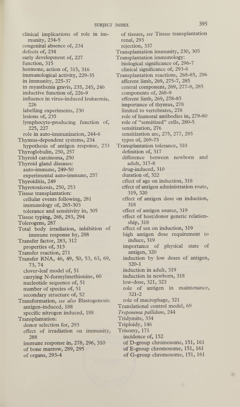 SUBJECT INDEX 395 clinical implications of role in im¬ munity, 234-5 congenital absence of, 234 defects of, 234 early development of, 227 function, 315 hormone, action of, 315, 316 immunological activity, 229-35 in immunity, 225-37 in myasthenia gravis, 235, 245, 246 inductive function of, 226-9 influence in virus-induced leukaemia, 226 labelling experiments, 230 lesions of, 235 lymphocyte-producing function of, 225, 227 role in auto-immunization, 244-6 Thymus-dependent systems, 234 hypothesis of antigen response, 233 Thyroglobulin, 250, 257 Thyroid carcinoma, 250 Thyroid gland diseases; auto-immune, 249-50 experimental auto-immune, 257 Thyroiditis, 249 Thyrotoxicosis, 250, 253 Tissue transplantation: cellular events following, 281 immvmology of, 265-303 tolerance and sensitivity in, 305 Tissue typing, 268, 293, 294 Tolerogens, 287 Total body irradiation, inhibition of immune response by, 288 Transfer factor, 283, 312 properties of, 313 Transfer reaction, 271 Transfer RNA, 46, 49, 50, 53, 63, 69, 73, 74 clover-leaf model of, 51 carrying N-formylmethionine, 60 nucleotide sequence of, 51 number of species of, 51 secondary structure of, 52 Transformation, see also Blastogenesis: antigen-induced, 188 specific nitrogen induced, 188 Transplantation: donor selection for, 293 effect of irradiation on immunity, 288 immime response in, 278, 296, 310 of bone marrow, 289, 295 of organs, 293-4 of tissues, see Tissue transplantation renal, 293 rejection, 337 Transplantation immunity, 230, 305 Transplantation immunology: biological significance of, 296-7 clinical significance of, 293-6 Transplantation reactions, 268-85, 296 afferent limb, 269, 275-7, 285 central component, 269, 277-8, 285 components of, 268-9 efferent limb, 269, 278-85 importance of thymus, 278 limited to vertebrates, 278 role of humoral antibodies in, 279-80 role of sensitized cells, 280-5 sensitization, 276 sensitization arc, 275, 277, 285 types of, 269-75 Transplantation tolerance, 310 definition of, 317 difference between newborn and adult, 317-8 drug-induced, 310 duration of, 322 effect of age on induction, 318 effect of antigen administration route, 319, 320 effect of antigen dose on induction, 318 effect of antigen source, 319 effect of host/donor genetic relation¬ ship, 318 effect of sex on induction, 319 high antigen dose requirement to induce, 319 importance of physical state of antigen, 320 induction by low doses of antigen, 320-1 induction in adult, 319 induction in newborn, 318 low-dose, 321, 323 role of antigen in maintenance, 321-2 role of macrophage, 321 Translational control model, 69 Treponema pallidum, 244 Tridymite, 334 Triploidy, 146 Trisomy, 171 incidence of, 152 of D-group chromosome, 151, 161 of E-group chromosome, 151, 161 of G-group chromosome, 151, 161