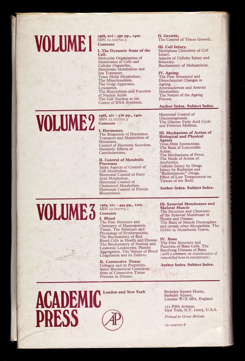 VOLUME I 1968, XVÌ+S90 pp., 140S. SBN 12.102701.5 Contents I. The Dynamic State of the Cell. Molecular Organization of Membranes of Cells and Cellular Organelles. Membrane Metabolism and Ion Transport. Trace Metal Metabolism. The Mitochondrion. The Golgi Apparatus. Lysosomes. The Biosynthesis and Function of Nucleic Acids. The Cell Nucleus as the Centre of RNA Synthesis. II. Growth. The Control of Tissue Growth. Ш. Cell Injury. MuMphase Chemistry of Cell Injury. Aspects of Cellular Injury and . Recovery. Biochemistry of Malnutrition. IV. Ageing. The Fine Structural and Histochemical Changes in Ageing. Arteriosclerosis and Arterial Metabolism. The Nature of the Ageing Process. Author Index. Subject Index. V0U1ME2 1968, xiv + 576 pp., I4OS. SBN 12.102702.3 Contents L Hormones. The Biogenesis of Hormones. Transport and Metabolism of Hormones. Control of Hormone Secretion. Metabolic Effects of Catecholamines. II. Control of Metabolic Processes Some Aspects of Control of Cell Metabolism. Hormonal Control of-Fatty Acid Metabolism. Hormonal Control of Cholesterol Metabolism. Hormonal Control of Protein Biosynthesis. Hormonal Control of Gluconeogenesis. The Glucose Fatty Acid Cycle and Diabetes Mellitus. III. Mechanism of Action of Biological and Physical Agents Virus-Host Interactions. The Basis of Leucocidin Action. The Mechanisms of Fever. ' The Mode of Action of Antibiotics. Cellular Injury by Drugs. • Injury by Radiation and Radiomimetic Drugs. Effect of Low Temperature on Tissues of the Body. Author Index. Subject Index. VOLUMES 1969, xiv4-494 PP'j 12OS. SBN 12.102703.1 Contents I. Blood The Fine Structure and Chemistry of Haemopoietic Tissue. The Structure and Physiology of Erythropoietin. The Biochemistry of Red Blood Cells in Health and Disease. The Biochemistry of Normal and Leukemic Leukocytes. Platelet Aggregation. The Nature of Blood Coagulation and its Defects. II, Connective Tissue Collagen and its Properties. Some Biochemical Considera¬ tions of Connective Tissue Proteins in Disease. III. Synovial Membranes and Skeletal Muscle The Structure and Chemistry of the Synovial Membrane in Health and Disease. The Basis of Muscle Dystrophies and certain other Myopathies. The Defect in Myasthenia Gravis. IV. Bone The Fine Structure and, Function of Bone Cells. The Rarefying Diseases of Bone (with a comment on translocation of remodelled bone in osteoporosis). Author Index. Subject Index. ACADEMIC PRESS London and New York Berkeley Square House, Berkeley Square, London WiX 6BA, England III Fifth Avenue, New York, N.Y. 10003, U.S.A. Printed in Great Britain 12-102702-»