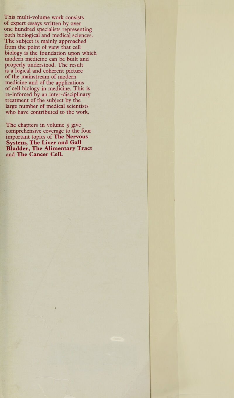 This multi-volume work consists of expert essays written by over one hundred specialists representing both biological and medical sciences. The subject is mainly approached from the point of view that cell biology is the foundation upon which modern medicine can be built and properly understood. The result is a logical and coherent picture of the mainstream of modern medicine and of the applications of cell biology in medicine. This is re-inforced by an inter-disciplinary treatment of the subject by the large number of medical scientists who have contributed to the work. The chapters in volume 5 give comprehensive coverage to the four important topics of The Nervous System, The Liver and Gall Bladder, The Alimentary Tract and The Cancer Cell.