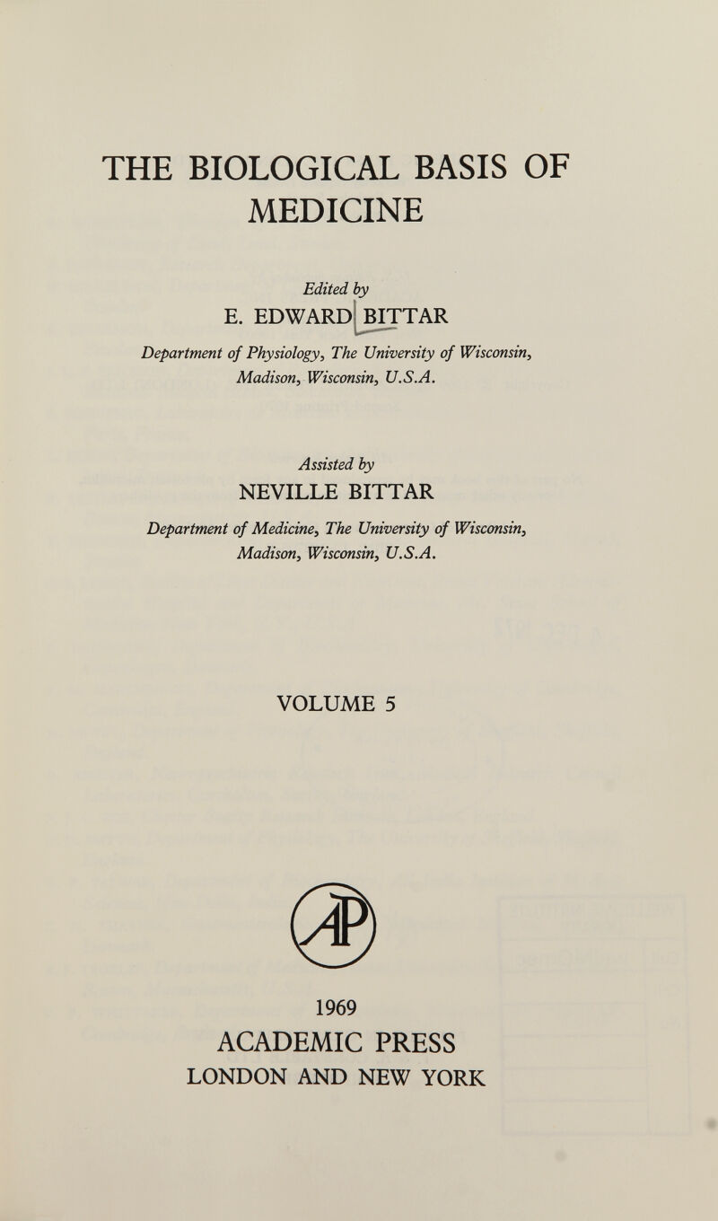 THE BIOLOGICAL BASIS OF MEDICINE Edited by E. EDWARD BITTAR Department of Physiology^ The University of Wisconsin, Madison, Wisconsin, U.S.A. Assisted by NEVILLE BITTAR Department of Medicine, The University of Wisconsin, Madison, Wisconsin, U.S.A. VOLUME 5 1969 ACADEMIC PRESS LONDON AND NEW YORK