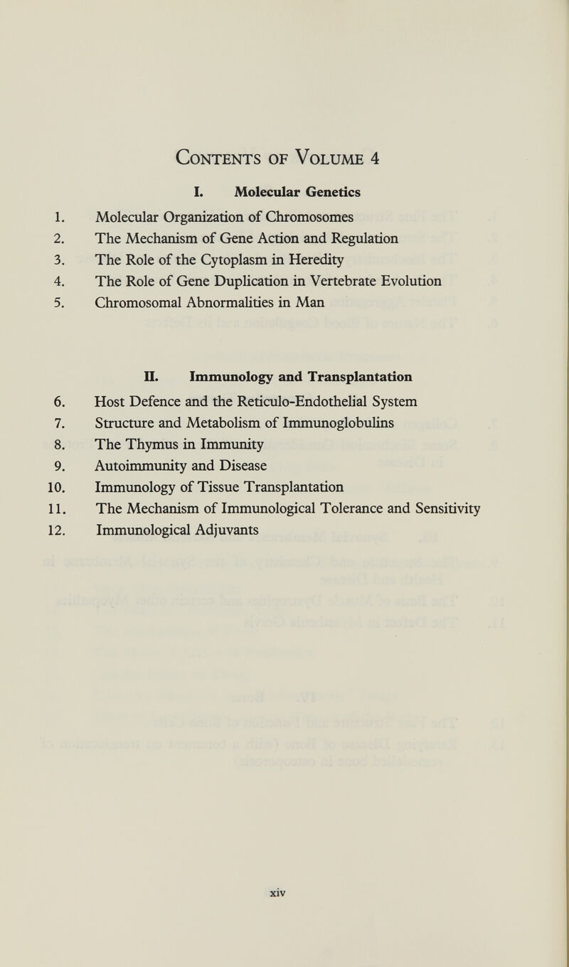 Contents of Volume 4 I. Molecular Genetics 1. Molecular Organization of Chromosomes 2. The Mechanism of Gene Action and Regulation 3. The Role of the Cytoplasm in Heredity 4. The Role of Gene Duplication in Vertebrate Evolution 5. Chromosomal Abnormalities in Man U. Immunology and Transplantation 6. Host Defence and the Reticulo-Endothelial System 7. Structure and Metabolism of Immunoglobulins 8. The Thymus in Immunity 9. Autoimmimity and Disease 10. Immimology of Tissue Transplantation 11. The Mechanism of Immunological Tolerance and Sensitivity 12. Immunological Adjuvants xiv