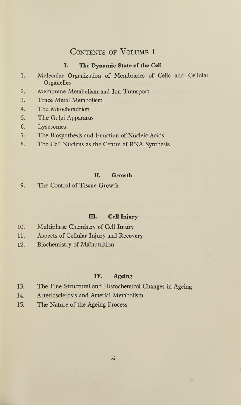 Contents of Volume 1 I. The Dynamic State of the Cell 1. Molecular Organization of Membranes of Cells and Cellular Organelles 2. Membrane Metabolism and Ion Transport 3. Trace Metal Metabolism 4. The Mitochondrion 5. The Golgi Apparatus 6. Lysosomes 7. The Biosynthesis and Function of Nucleic Acids 8. The Cell Nucleus as the Centre of RNA Synthesis II. Growth 9. The Control of Tissue Growth Ш. Cell Injury 10. Multiphase Chemistry of Cell Injury 11. Aspects of Cellular Injury and Recovery 12. Biochemistry of Malnutrition IV. Ageing 13. The Fine Structural and Histochemical Changes in Ageing 14. Arteriosclerosis and Arterial Metabolism 15. The Nature of the Ageing Process xi