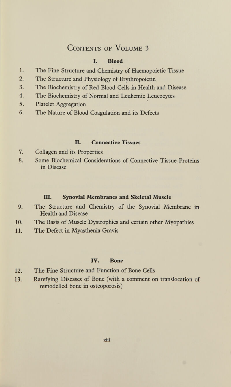 Contents of Volume 3 I. Blood 1. The Fine Structure and Chemistry of Haemopoietic Tissue 2. The Structure and Physiology of Erythropoietin 3. The Biochemistry of Red Blood Cells in Health and Disease 4. The Biochemistry of Normal and Leukemic Leucocytes 5. Platelet Aggregation 6. The Nature of Blood Coagulation and its Defects II. Connective Tissues 7. Collagen and its Properties 8. Some Biochemical Considerations of Connective Tissue Proteins in Disease III. Synovial Membranes and Skeletal Muscle 9. The Structure and Chemistry of the Synovial Membrane in Health and Disease 10. The Basis of Muscle Dystrophies and certain other Myopathies 11. The Defect in Myasthenia Gravis IV. Bone 12. The Fine Structure and Function of Bone Cells 13. Rarefying Diseases of Bone (with a comment on translocation of remodelled bone in osteoporosis) xiii