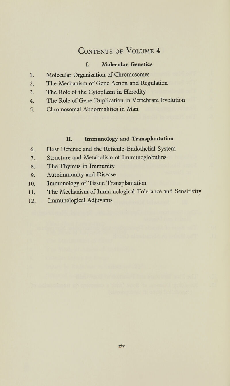 Contents of Volume 4 I. Molecular Genetics 1. Molecular Organization of Chromosomes 2. The Mechanism of Gene Action and Regulation 3. The Role of the Cytoplasm in Heredity 4. The Role of Gene Duplication in Vertebrate Evolution 5. Chromosomal Abnormalities in Man П. Immunology and Transplantation 6. Host Defence and the Reticulo-Endothelial System 7. Structure and Metabolism of Immunoglobulins 8. The Thymus in Immunity 9. Autoimmunity and Disease 10. Immunology of Tissue Transplantation 11. The Mechanism of Immunological Tolerance and Sensitivity 12. Immunological Adjuvants xiv