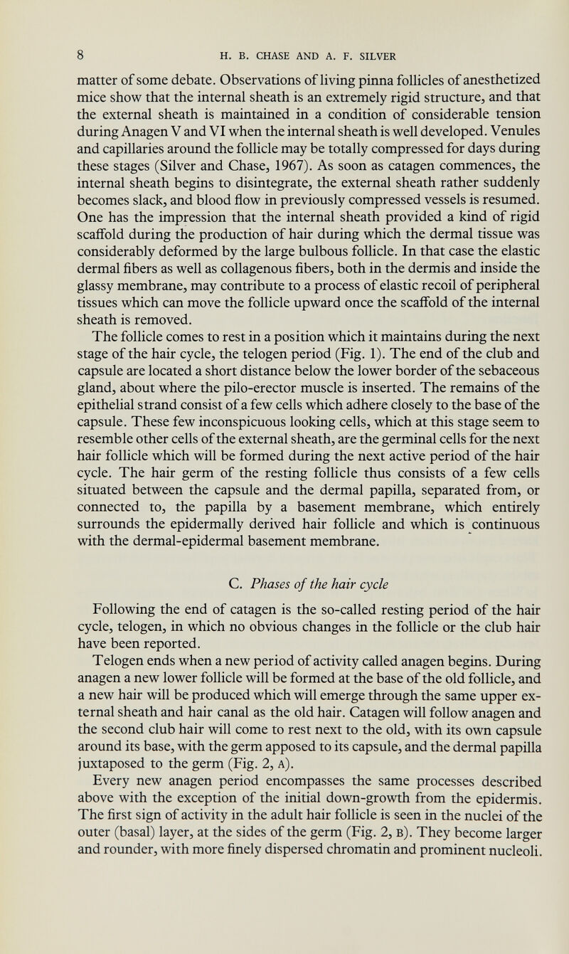 8 h. в, chase and a. f. silver matter of some debate. Observations of living pinna follicles of anesthetized mice shov^^ that the internal sheath is an extremely rigid structure, and that the external sheath is maintained in a condition of considerable tension during Anagen V and VI v^^hen the internal sheath is well developed. Venules and capillaries around the follicle may be totally compressed for days during these stages (Silver and Chase, 1967). As soon as catagen commences, the internal sheath begins to disintegrate, the external sheath rather suddenly becomes slack, and blood flow in previously compressed vessels is resumed. One has the impression that the internal sheath provided a kind of rigid scaffold during the production of hair during which the dermal tissue was considerably deformed by the large bulbous follicle. In that case the elastic dermal fibers as well as collagenous fibers, both in the dermis and inside the glassy membrane, may contribute to a process of elastic recoil of peripheral tissues which can move the follicle upward once the scaffold of the internal sheath is removed. The follicle comes to rest in a position which it maintains during the next stage of the hair cycle, the telogen period (Fig. 1). The end of the club and capsule are located a short distance below the lower border of the sebaceous gland, about where the pilo-erector muscle is inserted. The remains of the epithelial strand consist of a few cells which adhere closely to the base of the capsule. These few inconspicuous looking cells, which at this stage seem to resemble other cells of the external sheath, are the germinal cells for the next hair follicle which will be formed during the next active period of the hair cycle. The hair germ of the resting follicle thus consists of a few cells situated between the capsule and the dermal papilla, separated from, or connected to, the papilla by a basement membrane, which entirely surrounds the epidermally derived hair follicle and which is continuous with the dermal-epidermal basement membrane. C. Phases of the hair cycle Following the end of catagen is the so-called resting period of the hair cycle, telogen, in which no obvious changes in the follicle or the club hair have been reported. Telogen ends when a new period of activity called anagen begins. During anagen a new lower follicle will be formed at the base of the old follicle, and a new hair will be produced which will emerge through the same upper ex¬ ternal sheath and hair canal as the old hair. Catagen will follow anagen and the second club hair will come to rest next to the old, with its own capsule around its base, with the germ apposed to its capsule, and the dermal papilla juxtaposed to the germ (Fig. 2, a). Every new anagen period encompasses the same processes described above with the exception of the initial down-growth from the epidermis. The first sign of activity in the adult hair follicle is seen in the nuclei of the outer (basal) layer, at the sides of the germ (Fig. 2, в). They become larger and rounder, with more finely dispersed chromatin and prominent nucleoli.