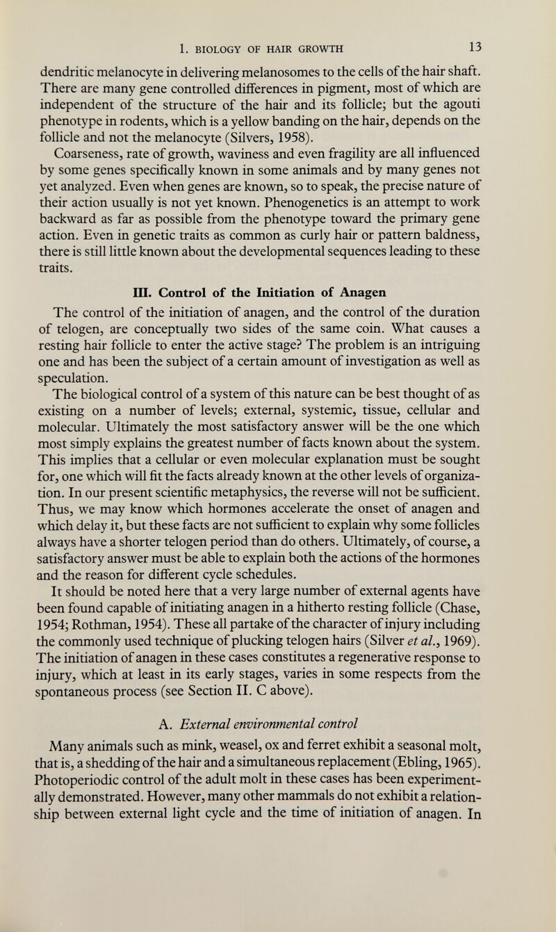 1. BIOLOGY OF HAIR GROWTH 13 dendritic melanocyte in delivering melanosomes to the cells of the hair shaft. There are many gene controlled differences in pigment, most of which are independent of the structure of the hair and its follicle; but the agouti phenotype in rodents, which is a yellow banding on the hair, depends on the follicle and not the melanocyte (Silvers, 1958). Coarseness, rate of growth, waviness and even fragility are all influenced by some genes specifically known in some animals and by many genes not yet analyzed. Even when genes are known, so to speak, the precise nature of their action usually is not yet known. Phenogenetics is an attempt to work backward as far as possible from the phenotype toward the primary gene action. Even in genetic traits as common as curly hair or pattern baldness, there is still little known about the developmental sequences leading to these traits. UI. Control of the Initiation of Anagen The control of the initiation of anagen, and the control of the duration of telogen, are conceptually two sides of the same coin. What causes a resting hair follicle to enter the active stage? The problem is an intriguing one and has been the subject of a certain amount of investigation as well as speculation. The biological control of a system of this nature can be best thought of as existing on a number of levels; external, systemic, tissue, cellular and molecular. Ultimately the most satisfactory answer will be the one which most simply explains the greatest number of facts known about the system. This implies that a cellular or even molecular explanation must be sought for, one which will fit the facts already known at the other levels of organiza¬ tion. In our present scientific metaphysics, the reverse will not be sufficient. Thus, we may know which hormones accelerate the onset of anagen and which delay it, but these facts are not sufficient to explain why some follicles always have a shorter telogen period than do others. Ultimately, of course, a satisfactory answer must be able to explain both the actions of the hormones and the reason for different cycle schedules. It should be noted here that a very large number of external agents have been found capable of initiating anagen in a hitherto resting follicle (Chase, 1954; Rothman, 1954). These all partake of the character of injury including the commonly used technique of plucking telogen hairs (Silver et ah, 1969). The initiation of anagen in these cases constitutes a regenerative response to injury, which at least in its early stages, varies in some respects from the spontaneous process (see Section II. С above). A. External environmental control Many animals such as mink, weasel, ox and ferret exhibit a seasonal molt, that is, a shedding of the hair and a simultaneous replacement (Ebling, 1965). Photoperiodic control of the adult molt in these cases has been experiment¬ ally demonstrated. However, many other mammals do not exhibit a relation¬ ship between external light cycle and the time of initiation of anagen. In