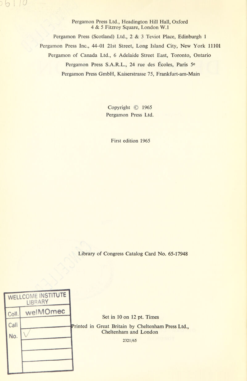 1 Pergamon Press Ltd., Headington Hill Hall, Oxford 4 & 5 Fitzroy Square, London W.l Pergamon Press (Scotland) Ltd., 2 & 3 Teviot Place, Edinburgh 1 Pergamon Press Inc., 44-01 21st Street, Long Island City, New York 11101 Pergamon of Canada Ltd., 6 Adelaide Street East, Toronto, Ontario Pergamon Press S.A.R.L., 24 rue des Écoles, Paris 5® Pergamon Press GmbH, Kaiserstrasse 75, Frankfurt-am-Main Copyright © 1965 Pergamon Press Ltd. First edition 1965 Library of Congress Catalog Card No. 65-17948 WELLCOME INSTITUTE I IRRARY Cnii 1 welMOmec 1 Set in 10 on 12 pt. Times ^rinted in Great Britain by Cheltenham Press Ltd., Cheltenham and London I 2321/65 fall