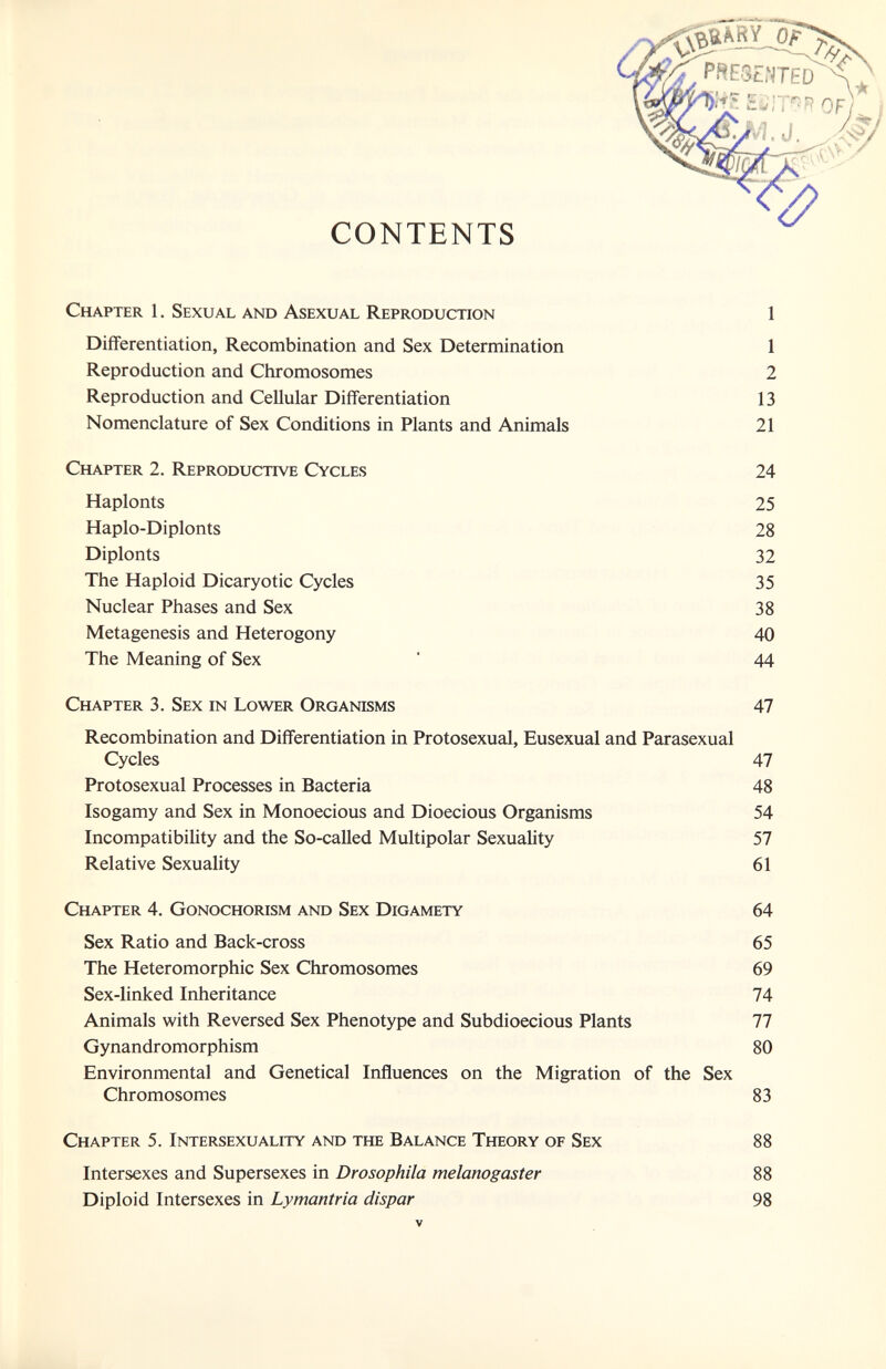 Chapter 1. Sexual and Asexual Reproduction 1 Differentiation, Recombination and Sex Determination 1 Reproduction and Chromosomes 2 Reproduction and Cellular Differentiation 13 Nomenclature of Sex Conditions in Plants and Animals 21 Chapter 2. Reproductive Cycles 24 Haplonts 25 Haplo-Diplonts 28 Diplonts 32 The Haploid Dicaryotic Cycles 35 Nuclear Phases and Sex 38 Metagenesis and Heterogony 40 The Meaning of Sex ' 44 Chapter 3. Sex in Lower Organisms 47 Recombination and Differentiation in Protosexual, Eusexual and Parasexual Cycles 47 Protosexual Processes in Bacteria 48 Isogamy and Sex in Monoecious and Dioecious Organisms 54 IncompatibiUty and the So-called Multipolar Sexuality 57 Relative Sexuality 61 Chapter 4. Gonochorism and Sex Digamety 64 Sex Ratio and Back-cross 65 The Heteromorphic Sex Chromosomes 69 Sex-linked Inheritance 74 Animals with Reversed Sex Phenotype and Subdioecious Plants 77 Gynandromorphism 80 Environmental and Genetical Influences on the Migration of the Sex Chromosomes 83 Chapter 5. Intersexualfty and the Balance Theory of Sex 88 Intersexes and Supersexes in Drosophila melanogaster 88 Diploid Intersexes in Lymantria dispar 98 V