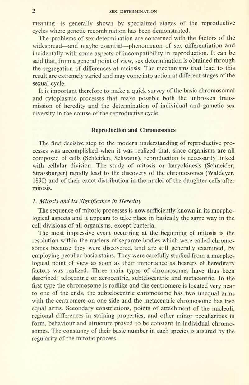 2 SEX DETERMINATION meaning—is generally shown by specialized stages of the reproductive cycles where genetic recombination has been demonstrated. The problems of sex determination are concerned with the factors of the widespread—and maybe essential—phenomenon of sex differentiation and incidentally with some aspects of incompatibility in reproduction. It can be said that, from a general point of view, sex determination is obtained through the segregation of differences at meiosis. The mechanisms that lead to this result are extremely varied and may come into action at different stages of the sexual cycle. It is important therefore to make a quick survey of the basic chromosomal and cytoplasmic processes that make possible both the unbroken trans¬ mission of heredity and the determination of individual and gametic sex diversity in the course of the reproductive cycle. Reproduction and Chromosomes The first decisive step to the modern understanding of reproductive pro¬ cesses was accomplished when it was reahzed that, since organisms are all composed of cells (Schleiden, Schwann), reproduction is necessarily linked with cellular division. The study of mitosis or karyokinesis (Schneider, Strassburger) rapidly lead to the discovery of the chromosomes (Waldeyer, 1890) and of their exact distribution in the nuclei of the daughter cells after mitosis. 1. Mitosis and its Significance in Heredity The sequence of mitotic processes is now sufficiently known in its morpho¬ logical aspects and it appears to take place in basically the same way in the cell divisions of all organisms, except bacteria. The most impressive event occurring at the beginning of mitosis is the resolution within the nucleus of separate bodies which were called chromo¬ somes because they were discovered, and are still generally examined, by employing peculiar basic stains. They were carefully studied from a morpho¬ logical point of view as soon as their importance as bearers of hereditary factors was realized. Three main types of chromosomes have thus been described: telocentric or acrocentric, subtelocentric and metacentric. In the first type the chromosome is rodlike and the centromere is located very near to one of the ends, the subtelocentric chromosome has two unequal arms with the centromere on one side and the metacentric chromosome has two equal arms. Secondary constrictions, points of attachment of the nucleoli, regional differences in staining properties, and other minor peculiarities in form, behaviour and structure proved to be constant in individual chromo¬ somes. The constancy of their basic number in each species is assured by the regularity of the mitotic process.