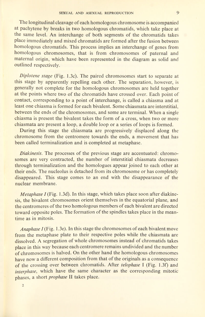SEXUAL AND ASEXUAL REPRODUCTION 9 The longitudinal cleavage of each homologous chromosome is accompanied at pachytene by breaks in two homologous chromatids, which take place at the same level. An interchange of both segments of the chromatids takes place immediately and mixed chromatids are formed after the fusion between homologous chromatids. This process imphes an interchange of genes from homologous chromosomes, that is from chromosomes of paternal and maternal origin, which have been represented in the diagram as solid and outlined respectively. Diploiene stage (Fig. 1.3c). The paired chromosomes start to separate at this stage by apparently repelling each other. The separation, however, is generally not complete for the homologous chromosomes are held together at the points where two of the chromatids have crossed over. Each point of contact, corresponding to a point of interchange, is called a chiasma and at least one chiasma is formed for each bivalent. Some chiasmata are interstitial, between the ends of the chromosomes, and some are terminal. When a single chiasma is present the bivalent takes the form of a cross, when two or more chiasmata are present a loop, a double loop or a series of loops is formed. During this stage the chiasmata are progressively displaced along the chromosome from the centromere towards the ends, a movement that has been called terminalization and is completed at metaphase. Diakinesis. The processes of the previous stage are accentuated: chromo¬ somes are very contracted, the number of interstitial chiasmata decreases through terminalization and the homologues appear joined to each other at their ends. The nucleolus is detached from its chromosome or has completely disappeared. This stage comes to an end with the disappearance of the nuclear membrane. Metaphase I {Fig. 1.3d). In this stage, which takes place soon after diakine¬ sis, the bivalent chromosomes orient themselves in the equatorial plane, and the centromeres of the two homologous members of each bivalent are directed toward opposite poles. The formation of the spindles takes place in the mean¬ time as in mitosis. Anaphase I {Fig. 1.3e). In this stage the chromosomes of each bivalent move from the metaphase plate to their respective poles while the chiasmata are dissolved. A segregation of whole chromosomes instead of chromatids takes place in this way because each centromere remains undivided and the number of chromosomes is halved. On the other hand the homologous chromosomes have now a different composition from that of the originals as a consequence of the crossing over between chromatids. After telophase I (Fig. 1.3f) and interphase, which have the same character as the corresponding mitotic phases, a short prophase II takes place. 2