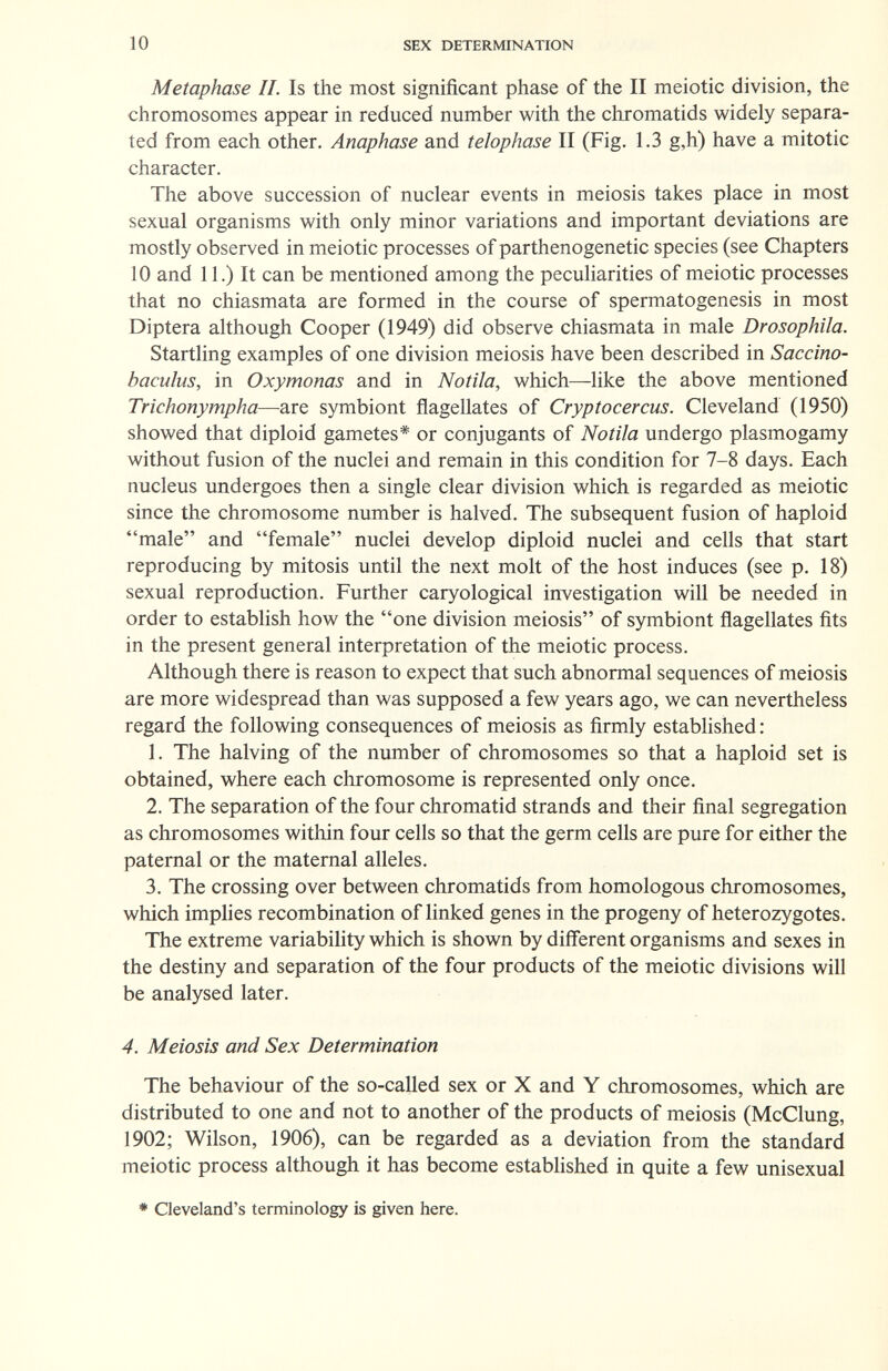 10 SEX DETERMINATION Metaphase IL Is the most significant phase of the II meiotic division, the chromosomes appear in reduced number with the chromatids widely separa¬ ted from each other. Anaphase and telophase II (Fig. 1.3 g,h) have a mitotic character. The above succession of nuclear events in meiosis takes place in most sexual organisms with only minor variations and important deviations are mostly observed in meiotic processes of parthenogenetic species (see Chapters 10 and 11.) It can be mentioned among the peculiarities of meiotic processes that no chiasmata are formed in the course of spermatogenesis in most Diptera although Cooper (1949) did observe chiasmata in male Drosophila. Startling examples of one division meiosis have been described in Saccino- baculus, in Oxymonas and in Notila, which—like the above mentioned Trichonympha—are symbiont flagellates of Cryptocercus. Cleveland (1950) showed that diploid gametes* or conjugants of Notila undergo plasmogamy without fusion of the nuclei and remain in this condition for 7-8 days. Each nucleus undergoes then a single clear division which is regarded as meiotic since the chromosome number is halved. The subsequent fusion of haploid male and female nuclei develop diploid nuclei and cells that start reproducing by mitosis until the next molt of the host induces (see p. 18) sexual reproduction. Further caryological investigation will be needed in order to establish how the one division meiosis of symbiont flagellates fits in the present general interpretation of the meiotic process. Although there is reason to expect that such abnormal sequences of meiosis are more widespread than was supposed a few years ago, we can nevertheless regard the following consequences of meiosis as firmly established : 1. The halving of the number of chromosomes so that a haploid set is obtained, where each chromosome is represented only once. 2. The separation of the four chromatid strands and their final segregation as chromosomes within four cells so that the germ cells are pure for either the paternal or the maternal alleles. 3. The crossing over between chromatids from homologous chromosomes, which imphes recombination of linked genes in the progeny of heterozygotes. The extreme variability which is shown by different organisms and sexes in the destiny and separation of the four products of the meiotic divisions will be analysed later. 4. Meiosis and Sex Determination The behaviour of the so-called sex or X and Y chromosomes, which are distributed to one and not to another of the products of meiosis (McClung, 1902; Wilson, 1906), can be regarded as a deviation from the standard meiotic process although it has become established in quite a few unisexual * Cleveland's terminology is given here.