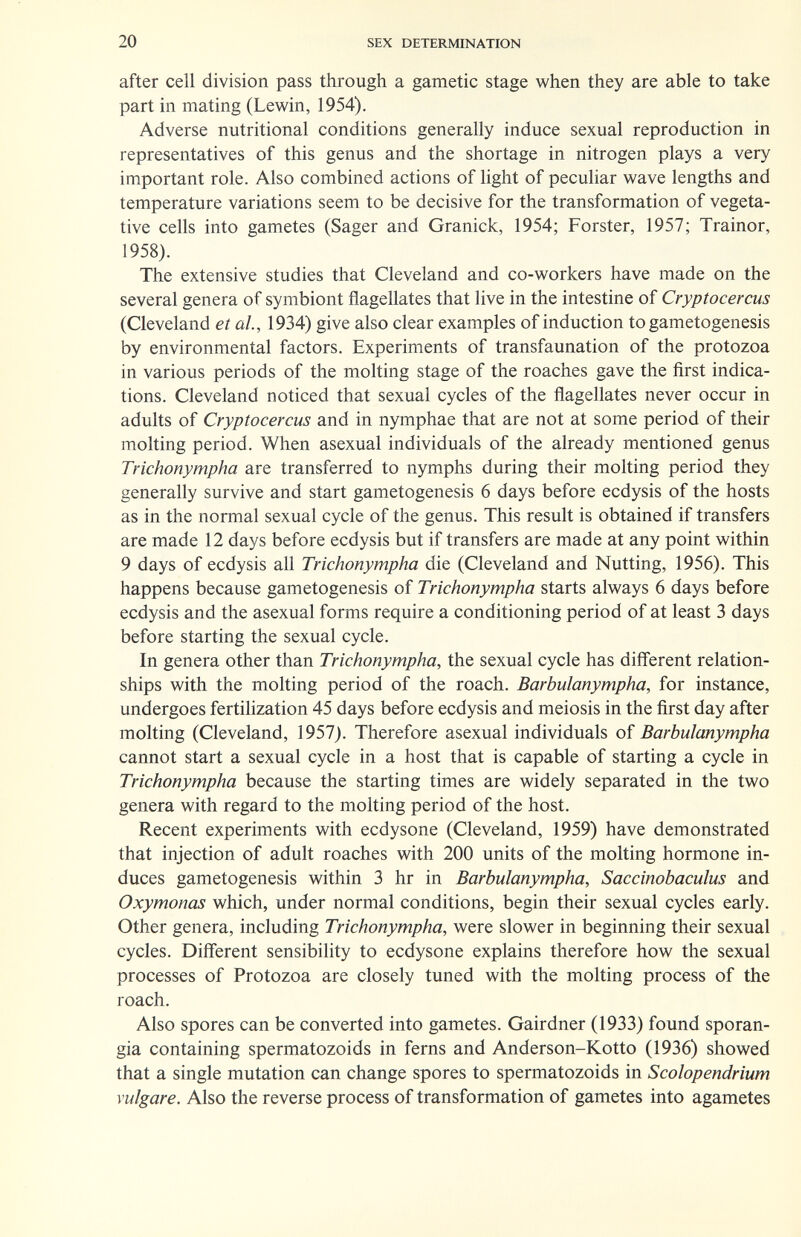 20 SEX DETERMINATION after cell division pass through a gametic stage when they are able to take part in mating (Lewin, 1954). Adverse nutritional conditions generally induce sexual reproduction in representatives of this genus and the shortage in nitrogen plays a very important role. Also combined actions of light of peculiar wave lengths and temperature variations seem to be decisive for the transformation of vegeta¬ tive cells into gametes (Sager and Granick, 1954; Forster, 1957; Trainor, 1958). The extensive studies that Cleveland and co-workers have made on the several genera of symbiont flagellates that live in the intestine of Cryptocercus (Cleveland et al, 1934) give also clear examples of induction to gametogenesis by environmental factors. Experiments of transfaunation of the protozoa in various periods of the molting stage of the roaches gave the first indica¬ tions. Cleveland noticed that sexual cycles of the flagellates never occur in adults of Cryptocercus and in nymphae that are not at some period of their molting period. When asexual individuals of the already mentioned genus Trichonympha are transferred to nymphs during their molting period they generally survive and start gametogenesis 6 days before ecdysis of the hosts as in the normal sexual cycle of the genus. This result is obtained if transfers are made 12 days before ecdysis but if transfers are made at any point within 9 days of ecdysis all Trichonympha die (Cleveland and Nutting, 1956). This happens because gametogenesis of Trichonympha starts always 6 days before ecdysis and the asexual forms require a conditioning period of at least 3 days before starting the sexual cycle. In genera other than Trichonympha, the sexual cycle has different relation¬ ships with the molting period of the roach. Barbulanympha, for instance, undergoes fertilization 45 days before ecdysis and meiosis in the first day after molting (Cleveland, 1957). Therefore asexual individuals of Barbulanympha cannot start a sexual cycle in a host that is capable of starting a cycle in Trichonympha because the starting times are widely separated in the two genera with regard to the molting period of the host. Recent experiments with ecdysone (Cleveland, 1959) have demonstrated that injection of adult roaches with 200 units of the molting hormone in¬ duces gametogenesis within 3 hr in Barbulanympha, Saccinobaculus and Oxymonas which, under normal conditions, begin their sexual cycles early. Other genera, including Trichonympha, were slower in beginning their sexual cycles. Different sensibility to ecdysone explains therefore how the sexual processes of Protozoa are closely tuned with the molting process of the roach. Also spores can be converted into gametes. Gairdner (1933) found sporan¬ gia containing spermatozoids in ferns and Anderson-Kotto (1936) showed that a single mutation can change spores to spermatozoids in Scolopendrium vulgare. Also the reverse process of transformation of gametes into agametes