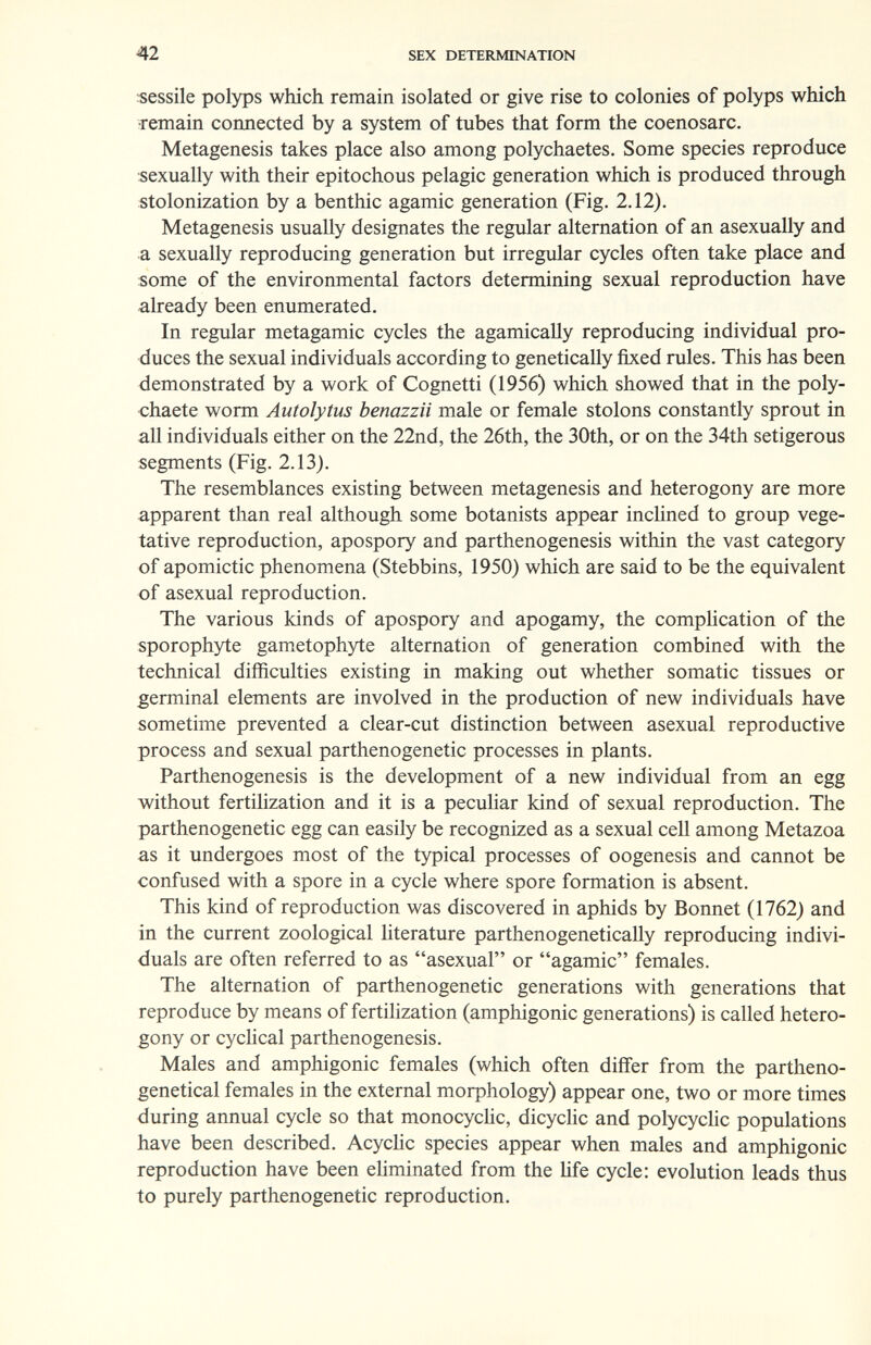 42 SEX DETERMINATION «essile polyps wliich remain isolated or give rise to colonies of polyps which Temain connected by a system of tubes that form the coenosarc. Metagenesis takes place also among polychaetes. Some species reproduce sexually with their epitochous pelagic generation which is produced through stolonization by a benthic agamic generation (Fig. 2.12). Metagenesis usually designates the regular alternation of an asexually and a sexually reproducing generation but irregular cycles often take place and some of the environmental factors determining sexual reproduction have already been enumerated. In regular metagamic cycles the agamically reproducing individual pro¬ duces the sexual individuals according to genetically fixed rules. This has been demonstrated by a work of Cognetti (1956) which showed that in the poly- chaete worm Autolytus benazzii male or female stolons constantly sprout in all individuals either on the 22nd, the 26th, the 30th, or on the 34th setigerous segments (Fig. 2.13). The resemblances existing between metagenesis and heterogony are more apparent than real although some botanists appear incHned to group vege¬ tative reproduction, apospory and parthenogenesis within the vast category of apomictic phenomena (Stebbins, 1950) which are said to be the equivalent of asexual reproduction. The various kinds of apospory and apogamy, the compHcation of the sporophyte gametophyte alternation of generation combined with the technical difficulties existing in making out whether somatic tissues or germinal elements are involved in the production of new individuals have sometime prevented a clear-cut distinction between asexual reproductive process and sexual parthenogenetic processes in plants. Parthenogenesis is the development of a new individual from an egg without fertilization and it is a peculiar kind of sexual reproduction. The parthenogenetic egg can easily be recognized as a sexual cell among Metazoa as it undergoes most of the typical processes of oogenesis and cannot be confused with a spore in a cycle where spore formation is absent. This kind of reproduction was discovered in aphids by Bonnet (1762) and in the current zoological hterature parthenogenetically reproducing indivi¬ duals are often referred to as asexual or agamic females. The alternation of parthenogenetic generations with generations that reproduce by means of fertilization (amphigonic generations) is called hetero¬ gony or cyclical parthenogenesis. Males and amphigonic females (which often differ from the partheno- genetical females in the external morphology) appear one, two or more times during annual cycle so that monocychc, dicyclic and polycycHc populations have been described. Acychc species appear when males and amphigonic reproduction have been eliminated from the life cycle: evolution leads thus to purely parthenogenetic reproduction.