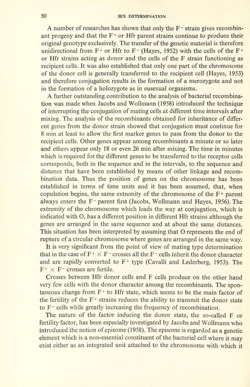 50 SEX DETERMINATION A number of researches has shown that only the F - strain gives recombin¬ ant progeny and that the F+ or Hfr parent strains continue to produce their original genotype exclusively. The transfer of the genetic material is therefore unidirectional from F+ or Hfr to F (Hayes, 1952) with the cells of the F+ or Hfr strains acting as donor and the cells of the F strain functioning as recipient cells. It was also estabhshed that only one part of the chromosome of the donor cell is generally transferred to the recipient cell (Hayes, 1953) and therefore conjugation results in the formation of a merozygote and not in the formation of a holozygote as in eusexual organisms. A further outstanding contribution to the analysis of bacterial recombina¬ tion was made when Jacobs and WoUmann (1958) introduced the technique of interrupting the conjugation of mating cells at different time intervals after mixing. The analysis of the recombinants obtained for inheritance of differ¬ ent genes from the donor strain showed that conjugation must continue for 8 min at least to allow the first marker genes to pass from the donor to the recipient cells. Other genes appear among recombinants a minute or so later and others appear only 18 or even 26 min after mixing. The time in minutes which is required for the different genes to be transferred to the receptor cells corresponds, both in the sequence and in the intervals, to the sequence and distance that have been established by means of other linkage and recom¬ bination data. Thus the position of genes on the chromosome has been established in terms of time units and it has been assumed, that, when copulation begins, the same extremity of the chromosome of the F + parent always enters the F-parent first (Jacobs, WoUmann and Hayes, 1956). The extremity of the chromosome which leads the way at conjugation, which is indicated with O, has a different position in different Hfr strains although the genes are arranged in the same sequence and at about the same distances. This situation has been inteфreted by assuming that О represents the end of rupture of a circular chromosome where genes are arranged in the same way. It is very significant from the point of view of mating type determination that in the case of F+ x F - crosses all the F- cells inherit the donor character and are rapidly converted to F+ type (Cavalli and Lederberg, 1953). The F+ X F - crosses are fertile. Crosses between Hfr donor cells and F cells produce on the other hand very few cells with the donor character among the recombinants. The spon¬ taneous change from F+ to Hfr state, which seems to be the main factor of the fertihty of the F+ strains reduces the abihty to transmit the donor state to F cells while greatly increasing the frequency of recombination. The nature of the factor inducing the donor state, the so-called F or fertility factor, has been especially investigated by Jacobs and WoUmann who introduced the notion of episome (1958). The episome is regarded as a genetic element which is a non-essential constituent of the bacterial cell where it may exist either as an integrated unit attached to the chromosome with which it