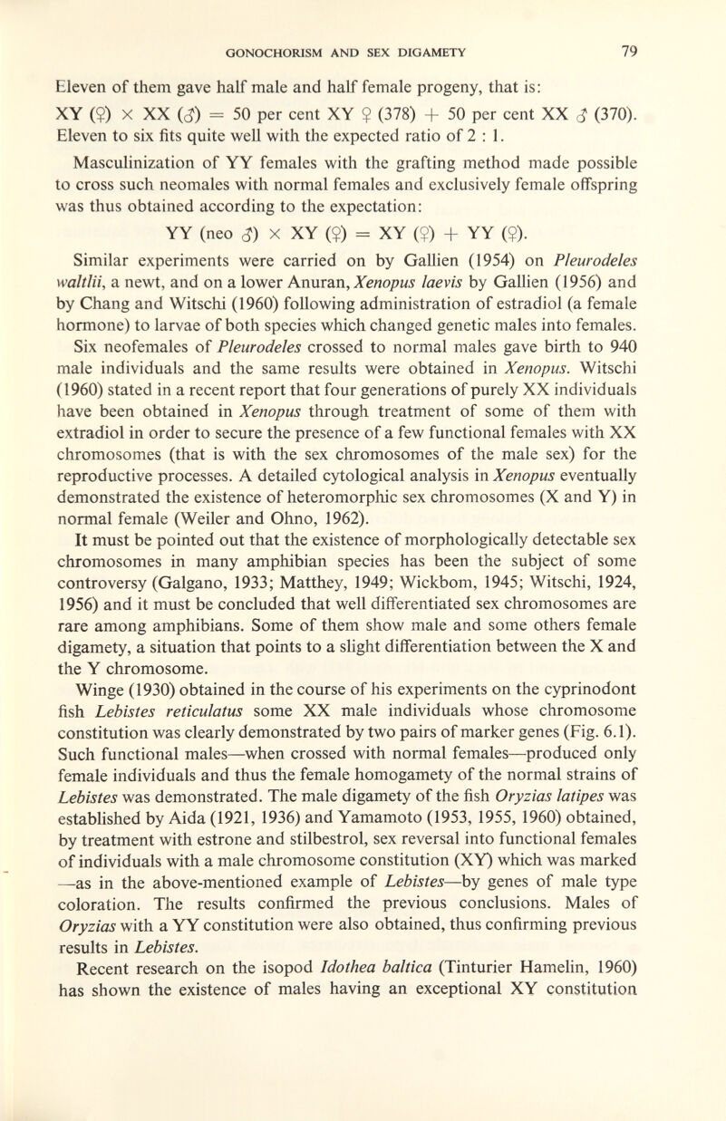 GONOCHOIUSM AND SEX DIGAMETY 79 Eleven of them gave half male and half female progeny, that is: XY (?) X XX (c?) = 50 per cent XY ? (378) + 50 per cent XX (370). Eleven to six fits quite well with the expected ratio of 2 : 1. Masculinization of YY females with the grafting method made possible to cross such neomales with normal females and exclusively female offspring was thus obtained according to the expectation: YY (neo (^) X XY (?) = XY (?) + YY ($). Similar experiments were carried on by Gallien (1954) on Pleurodeles waltlii, a newt, and on a lower Amimn, Xenopus laevis by Gallien (1956) and by Chang and Witschi (1960) following administration of estradiol (a female hormone) to larvae of both species which changed genetic males into females. Six neofemales of Pleurodeles crossed to normal males gave birth to 940 male individuals and the same results were obtained in Xenopus. Witschi (1960) stated in a recent report that four generations of purely XX individuals have been obtained in Xenopus through treatment of some of them with extradiol in order to secure the presence of a few functional females with XX chromosomes (that is with the sex chromosomes of the male sex) for the reproductive processes. A detailed cytological analysis in Xenopus eventually demonstrated the existence of heteromorphic sex chromosomes (X and Y) in normal female (Weiler and Ohno, 1962). It must be pointed out that the existence of morphologically detectable sex chromosomes in many amphibian species has been the subject of some controversy (Galgano, 1933; Matthey, 1949; Wickbom, 1945; Witschi, 1924, 1956) and it must be concluded that well differentiated sex chromosomes are rare among amphibians. Some of them show male and some others female digamety, a situation that points to a sUght differentiation between the X and the Y chromosome. Winge (1930) obtained in the course of his experiments on the cyprinodont fish Lebistes reticulatus some XX male individuals whose chromosome constitution was clearly demonstrated by two pairs of marker genes (Fig. 6.1). Such functional males—^when crossed with normal females—produced only female individuals and thus the female homogamety of the normal strains of Lebistes was demonstrated. The male digamety of the fish Oryzias latipes was established by Aida (1921, 1936) and Yamamoto (1953, 1955, 1960) obtained, by treatment with estrone and stilbestrol, sex reversal into functional females of individuals with a male chromosome constitution (XY) which was marked —as in the above-mentioned example of Lebistes—by genes of male type coloration. The results confirmed the previous conclusions. Males of Oryzias with a YY constitution were also obtained, thus confirming previous results in Lebistes. Recent research on the isopod Idothea baltica (Tinturier HameUn, 1960) has shown the existence of males having an exceptional XY constitution