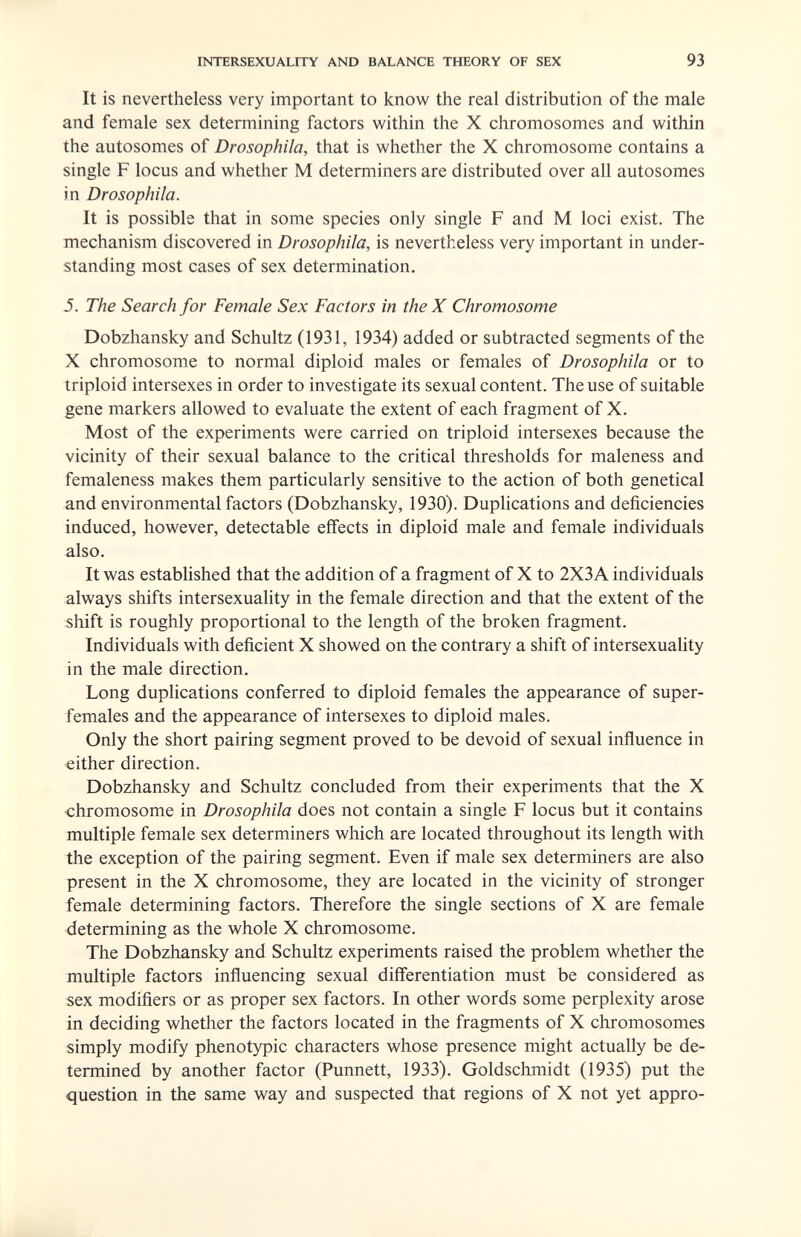 INTERSEXUALITY AND BALANCE THEORY OF SEX 93 It is nevertheless very important to know the real distribution of the male and female sex determining factors within the X chromosomes and within the autosomes of Drosophila, that is whether the X chromosome contains a single F locus and whether M determiners are distributed over all autosomes in Drosophila. It is possible that in some species only single F and M loci exist. The mechanism discovered in Drosophila, is nevertheless very important in under¬ standing most cases of sex determination. 5. The Search for Female Sex Factors in the X Chromosome Dobzhansky and Schultz (1931, 1934) added or subtracted segments of the X chromosome to normal diploid males or females of Drosophila or to triploid intersexes in order to investigate its sexual content. The use of suitable gene markers allowed to evaluate the extent of each fragment of X. Most of the experiments were carried on triploid intersexes because the vicinity of their sexual balance to the critical thresholds for maleness and femaleness makes them particularly sensitive to the action of both genetica! and environmental factors (Dobzhansky, 1930). Duplications and deficiencies induced, however, detectable effects in diploid male and female individuals also. It was established that the addition of a fragment of X to 2X3A individuals always shifts intersexuality in the female direction and that the extent of the shift is roughly proportional to the length of the broken fragment. Individuals with deficient X showed on the contrary a shift of intersexuality in the male direction. Long duplications conferred to diploid females the appearance of super- females and the appearance of intersexes to diploid males. Only the short pairing segment proved to be devoid of sexual influence in either direction. Dobzhansky and Schultz concluded from their experiments that the X chromosome in Drosophila does not contain a single F locus but it contains multiple female sex determiners which are located throughout its length with the exception of the pairing segment. Even if male sex determiners are also present in the X chromosome, they are located in the vicinity of stronger female determining factors. Therefore the single sections of X are female determining as the whole X chromosome. The Dobzhansky and Schultz experiments raised the problem whether the multiple factors influencing sexual differentiation must be considered as sex modifiers or as proper sex factors. In other words some perplexity arose in deciding whether the factors located in the fragments of X chromosomes simply modify phenotypic characters whose presence might actually be de¬ termined by another factor (Punnett, 1933). Goldschmidt (1935) put the question in the same way and suspected that regions of X not yet appro-