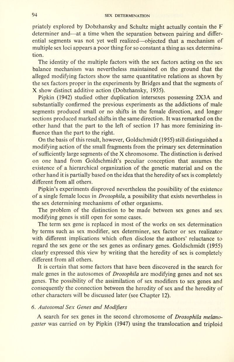 94 SEX DETERMINATION priately explored by Dobzhansky and Schultz might actually contain the F determiner and—at a time when the separation between pairing and differ¬ ential segments was not yet well realized—objected that a mechanism of multiple sex loci appears a poor thing for so constant a thing as sex determina¬ tion. The identity of the multiple factors with the sex factors acting on the sex balance mechanism was nevertheless maintained on the ground that the alleged modifying factors show the same quantitative relations as shown by the sex factors proper in the experiments by Bridges and that the segments of X show distinct additive action (Dobzhansky, 1935). Pipkin (1942) studied other dupUcation intersexes possessing 2X3A and substantially confirmed the previous experiments as the addictions of male segments produced small or no shifts in the female direction, and longer sections produced marked shifts in the same direction. It was remarked on the other hand that the part to the left of section 17 has more feminizing in¬ fluence than the part to the right. On the basis of this result, however, Goldschmidt (1955) still distinguished a modifying action of the small fragments from the primary sex determination of sufficiently large segments of the X chromosome. The distinction is derived on one hand from Goldschmidt's peculiar conception that assumes the existence of a hierarchical organization of the genetic material and on the other hand it is partially based on the idea that the heredity of sex is completely different from all others. Pipkin's experiments disproved nevertheless the possibility of the existence of a single female locus in Drosophila, a possibility that exists nevertheless in the sex determining mechanisms of other organisms. The problem of the distinction to be made between sex genes and sex modifying genes is still open for some cases. The term sex gene is replaced in most of the works on sex determination by terms such as sex modifier, sex determiner, sex factor or sex realizator with different implications which often disclose the authors' reluctance to regard the sex gene or the sex genes as ordinary genes. Goldschmidt (1955) clearly expressed this view by writing that the heredity of sex is completely diff'erent from all others. It is certain that some factors that have been discovered in the search for male genes in the autosomes of Drosophila are modifying genes and not sex genes. The possibility of the assimilation of sex modifiers to sex genes and consequently the connection between the heredity of sex and the heredity of other characters will be discussed later (see Chapter 12). 6. Autosomal Sex Genes and Modifiers A search for sex genes in the second chromosome of Drosophila melano- gaster was carried on by Pipkin (1947) using the translocation and triploid