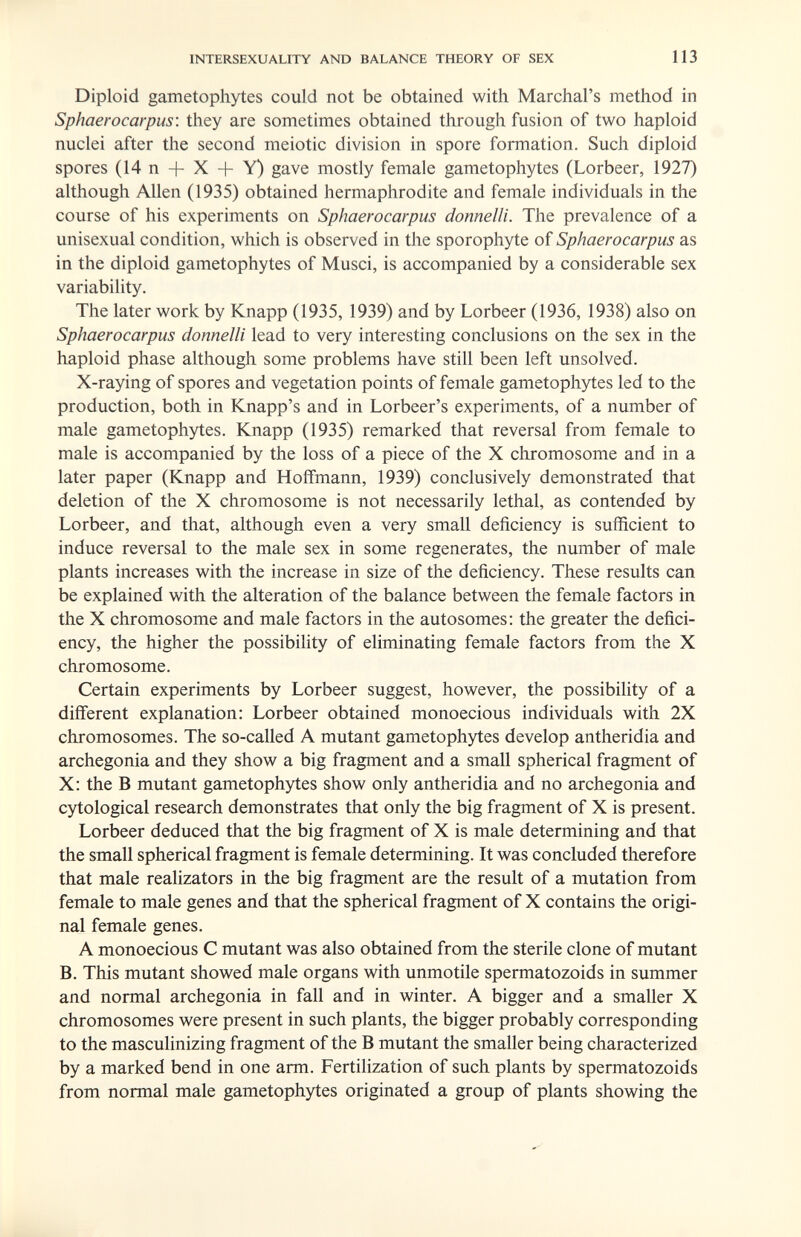 INTERSEXUALITY AND BALANCE THEORY OF SEX 113 Diploid gametophytes could not be obtained with Marchal's method in Sphaerocarpus: they are sometimes obtained through fusion of two haploid nuclei after the second meiotic division in spore formation. Such diploid spores (14 n + X + Y) gave mostly female gametophytes (Lorbeer, 1927) although Allen (1935) obtained hermaphrodite and female individuals in the course of his experiments on Sphaerocarpus donneili. The prevalence of a unisexual condition, which is observed in the sporophyte of Sphaerocarpus as in the diploid gametophytes of Musei, is accompanied by a considerable sex variability. The later work by Knapp (1935, 1939) and by Lorbeer (1936, 1938) also on Sphaerocarpus donneili lead to very interesting conclusions on the sex in the haploid phase although some problems have still been left unsolved. X-raying of spores and vegetation points of female gametophytes led to the production, both in Knapp's and in Lorbeer's experiments, of a number of male gametophytes. Knapp (1935) remarked that reversal from female to male is accompanied by the loss of a piece of the X chromosome and in a later paper (Knapp and Hoffmann, 1939) conclusively demonstrated that deletion of the X chromosome is not necessarily lethal, as contended by Lorbeer, and that, although even a very small deficiency is sufficient to induce reversal to the male sex in some regenerates, the number of male plants increases with the increase in size of the deficiency. These results can be explained with the alteration of the balance between the female factors in the X chromosome and male factors in the autosomes: the greater the defici¬ ency, the higher the possibility of eliminating female factors from the X chromosome. Certain experiments by Lorbeer suggest, however, the possibility of a different explanation: Lorbeer obtained monoecious individuals with 2X chromosomes. The so-called A mutant gametophytes develop antheridia and archegonia and they show a big fragment and a small spherical fragment of X: the В mutant gametophytes show only antheridia and no archegonia and cytological research demonstrates that only the big fragment of X is present. Lorbeer deduced that the big fragment of X is male determining and that the small spherical fragment is female determining. It was concluded therefore that male realizators in the big fragment are the result of a mutation from female to male genes and that the spherical fragment of X contains the origi¬ nal female genes. A monoecious С mutant was also obtained from the sterile clone of mutant B. This mutant showed male organs with unmotile spermatozoids in summer and normal archegonia in fall and in winter. A bigger and a smaller X chromosomes were present in such plants, the bigger probably corresponding to the masculinizing fragment of the В mutant the smaller being characterized by a marked bend in one arm. Fertihzation of such plants by spermatozoids from normal male gametophytes originated a group of plants showing the