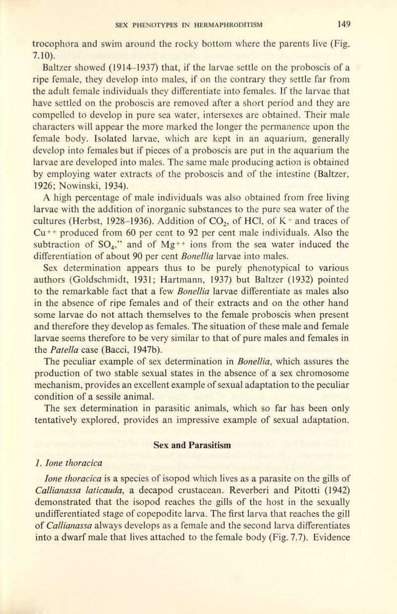 SEX PHENOTYPES IN HERMAPHRODITISM 149 trocophora and swim around the rocky bottom where the parents live (Fig. 7.10). Baltzer showed (1914-1937) that, if the larvae settle on the proboscis of a ripe female, they develop into males, if on the contrary they settle far from the adult female individuals they differentiate into females. If the larvae that have settled on the proboscis are removed after a short period and they are compelled to develop in pure sea water, intersexes are obtained. Their male characters will appear the more marked the longer the permanence upon the female body. Isolated larvae, which are kept in an aquarium, generally develop into females but if pieces of a proboscis are put in the aquarium the larvae are developed into males. The same male producing action is obtained by employing water extracts of the proboscis and of the intestine (Baltzer, 1926; Nowinski, 1934). A high percentage of male individuals was also obtained from free living larvae with the addition of inorganic substances to the pure sea water of the cultures (Herbst, 1928-1936). Addition of CO2, of HCl, of K+ and traces of Си + + produced from 60 per cent to 92 per cent male individuals. Also the subtraction of SO4, and of Mg + + ions from the sea water induced the differentiation of about 90 per cent Bonellia larvae into males. Sex determination appears thus to be purely phenotypical to various authors (Goldschmidt, 1931; Hartmann, 1937) but Baltzer (1932) pointed to the remarkable fact that a few Bonellia larvae differentiate as males also in the absence of ripe females and of their extracts and on the other hand some larvae do not attach themselves to the female proboscis when present and therefore they develop as females. The situation of these male and female larvae seems therefore to be very similar to that of pure males and females in the Patella case (Bacci, 1947b). The peculiar example of sex determination in Bonellia, which assures the production of two stable sexual states in the absence of a sex chromosome mechanism, provides an excellent example of sexual adaptation to the peculiar condition of a sessile animal. The sex determination in parasitic animals, which so far has been only tentatively explored, provides an impressive example of sexual adaptation. Sex and Parasitism 1. lone thoracica lone thoracica is a species of isopod which lives as a parasite on the gills of Callianassa laticauda, a decapod crustacean. Reverberi and Pitotti (1942) demonstrated that the isopod reaches the gills of the host in the sexually undifferentiated stage of copepodite larva. The first larva that reaches the gill of Callianassa always develops as a female and the second larva differentiates into a dwarf male that lives attached to the female body (Fig. 7.7). Evidence