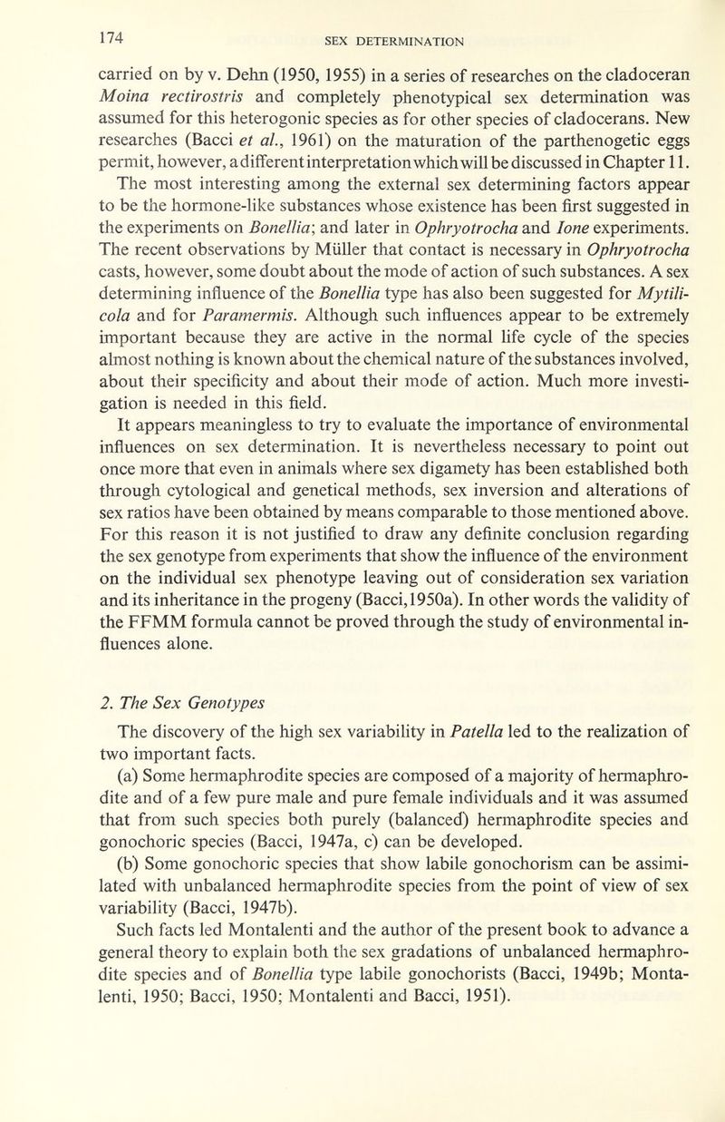 174 SEX DETERMINATION carried on by v. Dehn (1950, 1955) in a series of researches on the cladoceran Moina rectirostris and completely phenotypical sex determination was assumed for this heterogonic species as for other species of cladocerans. New researches (Bacci et ah, 1961) on the maturation of the parthenogetic eggs permit, however, adiflferent interpretation which will be discussed in Chapter 11. The most interesting among the external sex determining factors appear to be the hormone-like substances whose existence has been first suggested in the experiments on Bonellia; and later in Ophryotrocha and lone experiments. The recent observations by Müller that contact is necessary in Ophryotrocha casts, however, some doubt about the mode of action of such substances. A sex determining influence of the Bonellia type has also been suggested for Mytili- cola and for Paramermis. Although such influences appear to be extremely important because they are active in the normal life cycle of the species almost nothing is known about the chemical nature of the substances involved, about their specificity and about their mode of action. Much more investi¬ gation is needed in this field. It appears meaningless to try to evaluate the importance of environmental influences on sex determination. It is nevertheless necessary to point out once more that even in animals where sex digamety has been established both through cytological and genetical methods, sex inversion and alterations of sex ratios have been obtained by means comparable to those mentioned above. For this reason it is not justified to draw any definite conclusion regarding the sex genotype from experiments that show the influence of the environment on the individual sex phenotype leaving out of consideration sex variation and its inheritance in the progeny (Bacci, 1950a). In other words the validity of the FFMM formula cannot be proved through the study of environmental in¬ fluences alone. 2. The Sex Genotypes The discovery of the high sex variability in Patella led to the realization of two important facts. (a) Some hermaphrodite species are composed of a majority of hermaphro¬ dite and of a few pure male and pure female individuals and it was assumed that from such species both purely (balanced) hermaphrodite species and gonochoric species (Bacci, 1947a, c) can be developed. (b) Some gonochoric species that show labile gonochorism can be assimi¬ lated with unbalanced hermaphrodite species from the point of view of sex variability (Bacci, 1947b). Such facts led Montalenti and the author of the present book to advance a general theory to explain both the sex gradations of unbalanced hermaphro¬ dite species and of Bonellia type labile gonochorists (Bacci, 1949b; Monta¬ lenti, 1950; Bacci, 1950; Montalenti and Bacci, 1951).