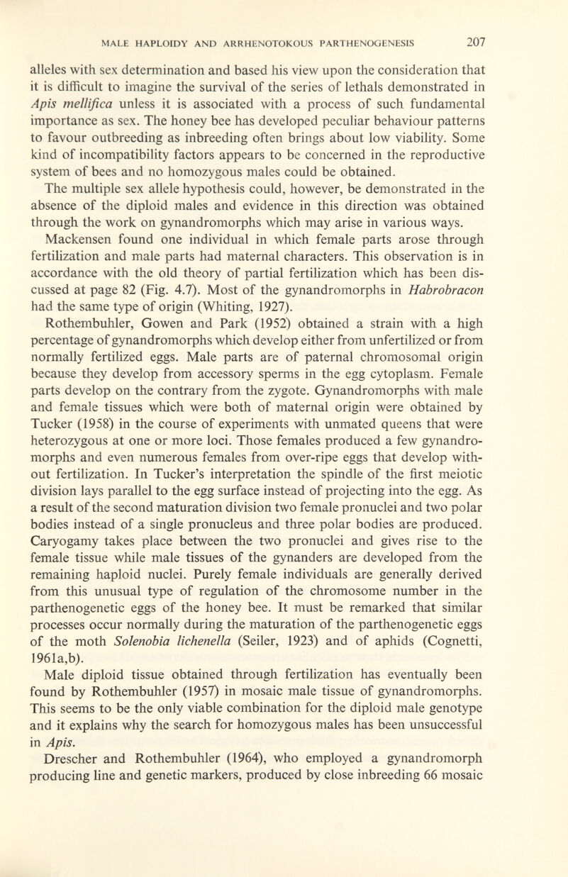 MALE HAPLOIDY AND ARRHENOTOKOUS PARTHENOGENESIS 207 alleles with sex determination and based his view upon the consideration that it is difficult to imagine the survival of the series of lethals demonstrated in Apis mellifica unless it is associated with a process of such fundamental importance as sex. The honey bee has developed peculiar behaviour patterns to favour outbreeding as inbreeding often brings about low viability. Some kind of incompatibility factors appears to be concerned in the reproductive system of bees and no homozygous males could be obtained. The multiple sex allele hypothesis could, however, be demonstrated in the absence of the diploid males and evidence in this direction was obtained through the work on gynandromorphs which may arise in various ways. Mackensen found one individual in which female parts arose through fertilization and male parts had maternal characters. This observation is in accordance with the old theory of partial fertilization which has been dis¬ cussed at page 82 (Fig. 4.7). Most of the gynandromorphs in Habrobracon had the same type of origin (Whiting, 1927). Rothembuhler, Gowen and Park (1952) obtained a strain with a high percentage of gynandromorphs which develop either from unfertilized or from normally fertilized eggs. Male parts are of paternal chromosomal origin because they develop from accessory sperms in the egg cytoplasm. Female parts develop on the contrary from the zygote. Gynandromorphs with male and female tissues which were both of maternal origin were obtained by Tucker (1958) in the course of experiments with unmated queens that were heterozygous at one or more loci. Those females produced a few gynandro¬ morphs and even numerous females from over-ripe eggs that develop with¬ out fertilization. In Tucker's interpretation the spindle of the first meiotic division lays parallel to the egg surface instead of projecting into the egg. As a result of the second maturation division two female pronuclei and two polar bodies instead of a single pronucleus and three polar bodies are produced. Caryogamy takes place between the two pronuclei and gives rise to the female tissue while male tissues of the gynanders are developed from the remaining haploid nuclei. Purely female individuals are generally derived from this unusual type of regulation of the chromosome number in the parthenogenetic eggs of the honey bee. It must be remarked that similar processes occur normally during the maturation of the parthenogenetic eggs of the moth Solenobia lichenella (Seiler, 1923) and of aphids (Cognetti, 1961a,b). Male diploid tissue obtained through fertilization has eventually been found by Rothembuhler (1957) in mosaic male tissue of gynandromorphs. This seems to be the only viable combination for the diploid male genotype and it explains why the search for homozygous males has been unsuccessful in Apis. Drescher and Rothembuhler (1964), who employed a gynandromorph producing line and genetic markers, produced by close inbreeding 66 mosaic