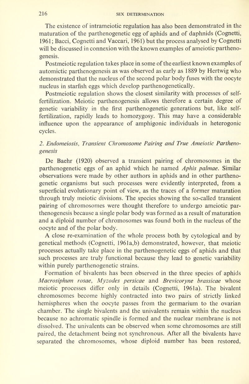 216 SEX DETERMINATION The existence of intrameiotic regulation has also been demonstrated in the maturation of the parthenogenetic egg of aphids and of daphnids (Cognetti, 1961 ; Bacci, Cognetti and Vaccari, 1961) but the process analysed by Cognetti will be discussed in connexion with the known examples of ameiotic partheno¬ genesis. Postmeiotic regulation takes place in some of the earhest known examples of automictic parthenogenesis as was observed as early as 1889 by Hertwig who demonstrated that the nucleus of the second polar body fuses with the oocyte nucleus in starfish eggs which develop parthenogenetically. Postmeiotic regulation shows the closest similarity with processes of self- fertihzation. Meiotic parthenogenesis allows therefore a certain degree of genetic variability in the first parthenogenetic generations but, like self- fertihzation, rapidly leads to homozygosy. This may have a considerable inñuence upon the appearance of amphigonic individuals in heterogenic cycles. 2. Endomeiosis, Transient Chromosome Pairing and True Ameiotic Partheno¬ genesis De Baehr (1920) observed a transient pairing of chromosomes in the parthenogenetic eggs of an aphid which he named Aphis palmae. Similar observations were made by other authors in aphids and in other partheno¬ genetic organisms but such processes were evidently interpreted, from a superficial evolutionary point of view, as the traces of a former maturation through truly meiotic divisions. The species showing the so-called transient pairing of chromosomes were thought therefore to undergo ameiotic par¬ thenogenesis because a single polar body was formed as a result of maturation and a diploid number of chromosomes was found both in the nucleus of the oocyte and of the polar body. A close re-examination of the whole process both by cytological and by genetical methods (Cognetti, 1961a,b) demonstrated, however, that meiotic processes actually take place in the parthenogenetic eggs of aphids and that such processes are truly functional because they lead to genetic variability within purely parthenogenetic strains. Formation of bivalents has been observed in the three species of aphids Macrosiphum rosae, Myzodes persicae and Brevicoryne brassicae whose meiotic processes differ only in details (Cognetti, 1961a). The bivalent chromosomes become highly contracted into two pairs of strictly hnked hemispheres when the oocyte passes from the germarium to the ovarian chamber. The single bivalents and the univalents remain within the nucleus because no achromatic spindle is fonned and the nuclear membrane is not dissolved. The univalents can be observed when some chromosomes are still paired, the detachment being not synchronous. After all the bivalents have separated the chromosomes, whose diploid number has been restored.