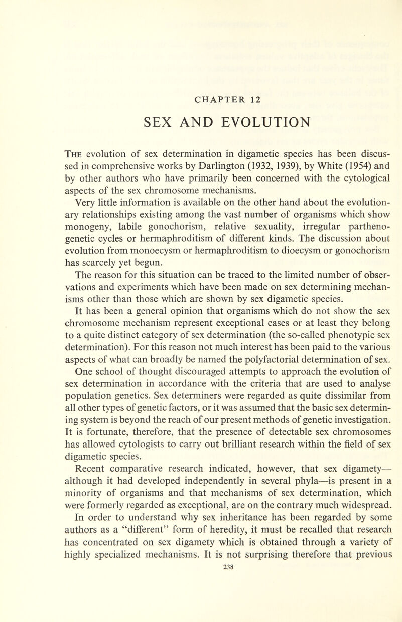 CHAPTER 12 SEX AND EVOLUTION The evolution of sex determination in digametic species has been discus¬ sed in comprehensive works by Darhngton (1932, 1939), by White (1954) and by other authors who have primarily been concerned with the cytological aspects of the sex chromosome mechanisms. Very little information is available on the other hand about the evolution¬ ary relationships existing among the vast number of organisms which show monogeny, labile gonochorism, relative sexuality, irregular partheno- genetic cycles or hermaphroditism of different kinds. The discussion about evolution from monoecysm or hermaphroditism to dioecysm or gonochorism has scarcely yet begun. The reason for this situation can be traced to the limited number of obser¬ vations and experiments which have been made on sex determining mechan¬ isms other than those which are shown by sex digametic species. It has been a general opinion that organisms which do not show the sex chromosome mechanism represent exceptional cases or at least they belong to a quite distinct category of sex determination (the so-called phenotypic sex determination). For this reason not much interest has been paid to the various aspects of what can broadly be named the polyfactorial determination of sex. One school of thought discouraged attempts to approach the evolution of sex determination in accordance with the criteria that are used to analyse population genetics. Sex determiners were regarded as quite dissimilar from all other types of genetic factors, or it was assumed that the basic sex determin¬ ing system is beyond the reach of our present methods of genetic investigation. It is fortunate, therefore, that the presence of detectable sex chromosomes has allowed cytologists to carry out brilliant research within the field of sex digametic species. Recent comparative research indicated, however, that sex digamety—• although it had developed independently in several phyla—is present in a minority of organisms and that mechanisms of sex determination, which were formerly regarded as exceptional, are on the contrary much widespread. In order to understand why sex inheritance has been regarded by some authors as a different form of heredity, it must be recalled that research has concentrated on sex digamety which is obtained through a variety of highly specialized mechanisms. It is not surprising therefore that previous 238